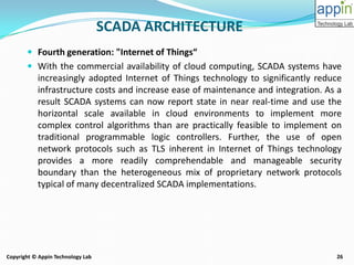 26Copyright © Appin Technology Lab
 Fourth generation: "Internet of Things“
 With the commercial availability of cloud computing, SCADA systems have
increasingly adopted Internet of Things technology to significantly reduce
infrastructure costs and increase ease of maintenance and integration. As a
result SCADA systems can now report state in near real-time and use the
horizontal scale available in cloud environments to implement more
complex control algorithms than are practically feasible to implement on
traditional programmable logic controllers. Further, the use of open
network protocols such as TLS inherent in Internet of Things technology
provides a more readily comprehendable and manageable security
boundary than the heterogeneous mix of proprietary network protocols
typical of many decentralized SCADA implementations.
SCADA ARCHITECTURE
 