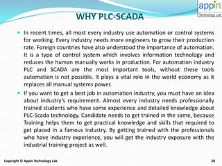 28Copyright © Appin Technology Lab
WHY PLC-SCADA
 In recent times, all most every industry use automation or control systems
for working. Every industry needs more engineers to grow their production
rate. Foreign countries have also understood the importance of automation.
It is a type of control system which involves information technology and
reduces the human manually works in production. For automation industry
PLC and SCADA are the most important tools, without these tools
automation is not possible. It plays a vital role in the world economy as it
replaces all manual systems power.
 If you want to get a best job in automation industry, you must have an idea
about industry’s requirement. Almost every industry needs professionally
trained students who have some experience and detailed knowledge about
PLC-Scada technology. Candidate needs to get trained in the same, because
Training helps them to get practical knowledge and skills that required to
get placed in a famous industry. By getting trained with the professionals
who have industry experience, you will get the industry exposure with the
industrial training project as well.
 