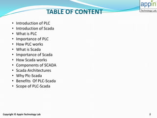 2Copyright © Appin Technology Lab
• Introduction of PLC
• Introduction of Scada
• What is PLC
• Importance of PLC
• How PLC works
• What is Scada
• Importance of Scada
• How Scada works
• Components of SCADA
• Scada Architectures
• Why Plc-Scada
• Benefits Of PLC-Scada
• Scope of PLC-Scada
TABLE OF CONTENT
 