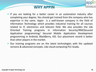 29Copyright © Appin Technology Lab
WHY APPIN
 If you are looking for a better career in an automation industry after
completing your degree, You should get trained from the company who has
expertise in the same. Appin is a well-known company in the field of
Information Technology which provides industrial training for all courses
related to IT, electronics and telecom field. We also provides the Job
Oriented Training programs in Information Security/IRM/Secured
Application programming/ Secured Mobile Application Development
programming in Android, BlackBerry, iOS. Our placement record is better
than other players in the market.
 Our training programs are on the latest technologies with the updated
versions & advanced concepts. Like cloud computing PLC-Scada.
 