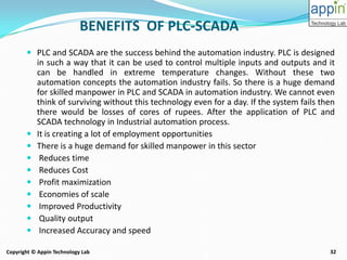 32Copyright © Appin Technology Lab
BENEFITS OF PLC-SCADA
 PLC and SCADA are the success behind the automation industry. PLC is designed
in such a way that it can be used to control multiple inputs and outputs and it
can be handled in extreme temperature changes. Without these two
automation concepts the automation industry fails. So there is a huge demand
for skilled manpower in PLC and SCADA in automation industry. We cannot even
think of surviving without this technology even for a day. If the system fails then
there would be losses of cores of rupees. After the application of PLC and
SCADA technology in Industrial automation process.
 It is creating a lot of employment opportunities
 There is a huge demand for skilled manpower in this sector
 Reduces time
 Reduces Cost
 Profit maximization
 Economies of scale
 Improved Productivity
 Quality output
 Increased Accuracy and speed
 