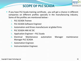 33Copyright © Appin Technology Lab
SCOPE OF PLC SCADA
 If you have PLC-Scada training certificate , you will get a chance in different
companies on different profiles specially in the manufacturing industry.
Some of the profiles are mentioned below:-
1. PLC-SCADA Trainee
2. PLC-SCADA Software Engineer
3. Automation and Drives manufacturer at global firms
4. PLC SCADA HMI AC DC
5. Application Engineer – PLC-Scada
6. Electrical Maintenance automation Manager maintenance
Manager PLC SCADA
7. Automation Engineer.
8. Instrumentation Engineer.
 