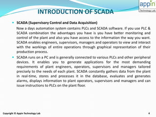 4Copyright © Appin Technology Lab
INTRODUCTION OF SCADA
 SCADA (Supervisory Control and Data Acquisition)
Now a days automation system contains PLCs and SCADA software. If you use PLC &
SCADA combination the advantages you have is you have better monitoring and
control of the plant and also you have access to the information the way you want.
SCADA enables engineers, supervisors, managers and operators to view and interact
with the workings of entire operations through graphical representation of their
production process.
 SCADA runs on a PC and is generally connected to various PLCs and other peripheral
devices. It enables you to generate applications for the most demanding
requirements of plant engineers, operators, supervisors and managers tailored
precisely to the needs of each plant. SCADA constantly gathers data from the plant
in real-time, stores and processes it in the database, evaluates and generates
alarms, displays information to plant operators, supervisors and managers and can
issue instructions to PLCs on the plant floor.
 