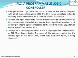 5Copyright © Appin Technology Lab
PLC: A PROGRAMMABLE LOGIC
CONTROLLER
 A Programmable Logic Controller, or PLC, is more or less a small computer
with a built-in operating system (OS). This OS is highly specialized to handle
incoming events in real time, or at the time of their occurrence.
 The PLC has input lines where sensors are connected to notify upon events
(e.g. temperature above/below a certain level, liquid level reached, etc.),
and output lines to signal any reaction to the incoming events (e.g. start an
engine, open/close a valve, etc.).
 The system is user programmable. It uses a language called "Relay Ladder"
or RLL (Relay Ladder Logic). The name of this language implies that the
control logic of the earlier days, which was built from relays, is being
simulated.
 