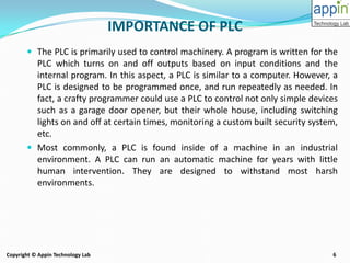 6Copyright © Appin Technology Lab
IMPORTANCE OF PLC
 The PLC is primarily used to control machinery. A program is written for the
PLC which turns on and off outputs based on input conditions and the
internal program. In this aspect, a PLC is similar to a computer. However, a
PLC is designed to be programmed once, and run repeatedly as needed. In
fact, a crafty programmer could use a PLC to control not only simple devices
such as a garage door opener, but their whole house, including switching
lights on and off at certain times, monitoring a custom built security system,
etc.
 Most commonly, a PLC is found inside of a machine in an industrial
environment. A PLC can run an automatic machine for years with little
human intervention. They are designed to withstand most harsh
environments.
 