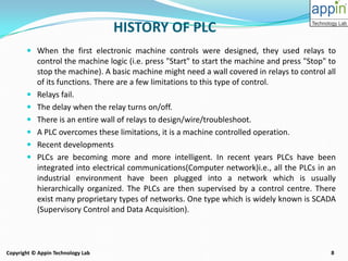 8Copyright © Appin Technology Lab
HISTORY OF PLC
 When the first electronic machine controls were designed, they used relays to
control the machine logic (i.e. press "Start" to start the machine and press "Stop" to
stop the machine). A basic machine might need a wall covered in relays to control all
of its functions. There are a few limitations to this type of control.
 Relays fail.
 The delay when the relay turns on/off.
 There is an entire wall of relays to design/wire/troubleshoot.
 A PLC overcomes these limitations, it is a machine controlled operation.
 Recent developments
 PLCs are becoming more and more intelligent. In recent years PLCs have been
integrated into electrical communications(Computer network)i.e., all the PLCs in an
industrial environment have been plugged into a network which is usually
hierarchically organized. The PLCs are then supervised by a control centre. There
exist many proprietary types of networks. One type which is widely known is SCADA
(Supervisory Control and Data Acquisition).
 