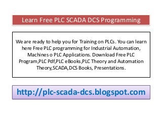 We are ready to help you for Training on PLCs. You can learn
here Free PLC programming for Industrial Automation,
Machines o PLC Applications. Download Free PLC
Program,PLC Pdf,PLC eBooks,PLC Theory and Automation
Theory,SCADA,DCS Books, Presentations.
http://plc-scada-dcs.blogspot.com
Learn Free PLC SCADA DCS Programming
 