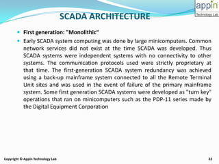 22Copyright © Appin Technology Lab
 First generation: "Monolithic“
 Early SCADA system computing was done by large minicomputers. Common
network services did not exist at the time SCADA was developed. Thus
SCADA systems were independent systems with no connectivity to other
systems. The communication protocols used were strictly proprietary at
that time. The first-generation SCADA system redundancy was achieved
using a back-up mainframe system connected to all the Remote Terminal
Unit sites and was used in the event of failure of the primary mainframe
system. Some first generation SCADA systems were developed as "turn key"
operations that ran on minicomputers such as the PDP-11 series made by
the Digital Equipment Corporation
SCADA ARCHITECTURE
 