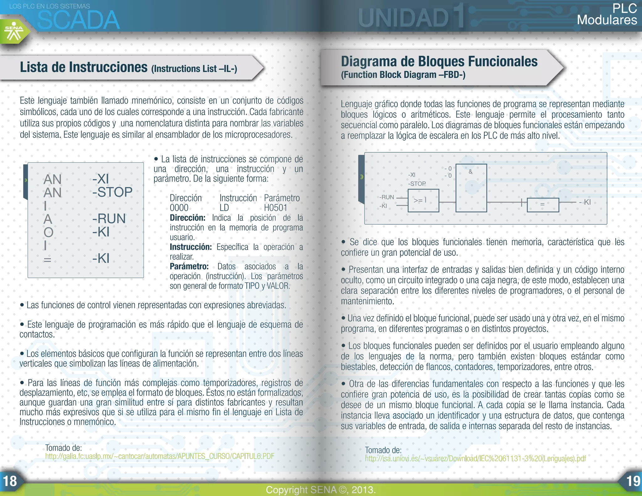 Lenguaje gráfico donde todas las funciones de programa se representan mediante
bloques lógicos o aritméticos. Este lenguaje permite el procesamiento tanto
secuencial como paralelo. Los diagramas de bloques funcionales están empezando
a reemplazar la lógica de escalera en los PLC de más alto nivel.
• Se dice que los bloques funcionales tienen memoria, característica que les
confiere un gran potencial de uso.
• Presentan una interfaz de entradas y salidas bien definida y un código interno
oculto, como un circuito integrado o una caja negra, de este modo, establecen una
clara separación entre los diferentes niveles de programadores, o el personal de
mantenimiento.
• Una vez definido el bloque funcional, puede ser usado una y otra vez, en el mismo
programa, en diferentes programas o en distintos proyectos.
• Los bloques funcionales pueden ser definidos por el usuario empleando alguno
de los lenguajes de la norma, pero también existen bloques estándar como
biestables, detección de flancos, contadores, temporizadores, entre otros.
• Otra de las diferencias fundamentales con respecto a las funciones y que les
confiere gran potencia de uso, es la posibilidad de crear tantas copias como se
desee de un mismo bloque funcional. A cada copia se le llama instancia. Cada
instancia lleva asociado un identificador y una estructura de datos, que contenga
sus variables de entrada, de salida e internas separada del resto de instancias.
• La lista de instrucciones se compone de
una dirección, una instrucción y un
parámetro. De la siguiente forma:
Dirección Instrucción Parámetro
0000 LD H0501
Dirección: Indica la posición de la
instrucción en la memoria de programa
usuario.
Instrucción: Específica la operación a
realizar.
Parámetro: Datos asociados a la
operación (instrucción). Los parámetros
son general de formato TIPO y VALOR.
• Las funciones de control vienen representadas con expresiones abreviadas.
• Este lenguaje de programación es más rápido que el lenguaje de esquema de
contactos.
• Los elementos básicos que configuran la función se representan entre dos líneas
verticales que simbolizan las líneas de alimentación.
• Para las líneas de función más complejas como temporizadores, registros de
desplazamiento, etc, se emplea el formato de bloques. Éstos no están formalizados,
aunque guardan una gran similitud entre sí para distintos fabricantes y resultan
mucho más expresivos que si se utiliza para el mismo fin el lenguaje en Lista de
Instrucciones o mnemónico.
Este lenguaje también llamado mnemónico, consiste en un conjunto de códigos
simbólicos, cada uno de los cuales corresponde a una instrucción. Cada fabricante
utiliza sus propios códigos y una nomenclatura distinta para nombrar las variables
del sistema. Este lenguaje es similar al ensamblador de los microprocesadores.
Lista de Instrucciones (Instructions List –IL-)
Diagrama de Bloques Funcionales
(Function Block Diagram –FBD-)
AN
AN
I
A
O
I
=
-XI
-STOP
-RUN
-KI
-KI
Tomado de:
http://galia.fc.uaslp.mx/~cantocar/automatas/APUNTES_CURSO/CAPITUL6.PDF
Tomado de:
http://isa.uniovi.es/~vsuarez/Download/IEC%2061131-3%20(Lenguajes).pdf
- 0
- 0
&
- KI=>= l
-STOP
-Xl
-KI
-RUN
PLC
Modulares
LOS PLC EN LOS SISTEMAS
SCADA
Copyright SENA ©, 2013.
18 19
 