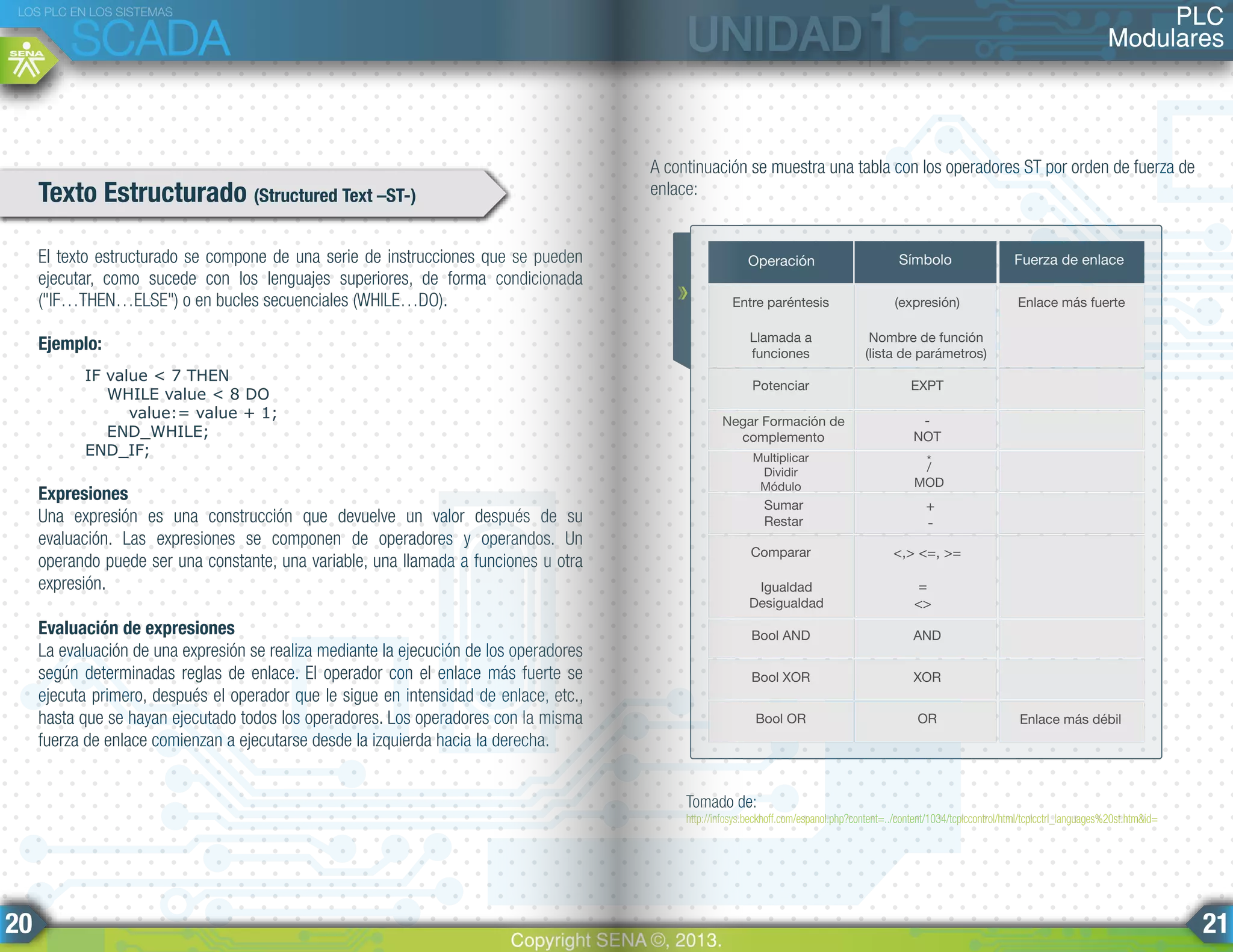 El texto estructurado se compone de una serie de instrucciones que se pueden
ejecutar, como sucede con los lenguajes superiores, de forma condicionada
("IF…THEN…ELSE") o en bucles secuenciales (WHILE…DO).
Ejemplo:
IF value < 7 THEN
WHILE value < 8 DO
value:= value + 1;
END_WHILE;
END_IF;
Expresiones
Una expresión es una construcción que devuelve un valor después de su
evaluación. Las expresiones se componen de operadores y operandos. Un
operando puede ser una constante, una variable, una llamada a funciones u otra
expresión.
Evaluación de expresiones
La evaluación de una expresión se realiza mediante la ejecución de los operadores
según determinadas reglas de enlace. El operador con el enlace más fuerte se
ejecuta primero, después el operador que le sigue en intensidad de enlace, etc.,
hasta que se hayan ejecutado todos los operadores. Los operadores con la misma
fuerza de enlace comienzan a ejecutarse desde la izquierda hacia la derecha.
A continuación se muestra una tabla con los operadores ST por orden de fuerza de
enlace:Texto Estructurado (Structured Text –ST-)
Tomado de:
http://infosys.beckhoff.com/espanol.php?content=../content/1034/tcplccontrol/html/tcplcctrl_languages%20st.htm&id=
Operación Símbolo Fuerza de enlace
Entre paréntesis (expresión) Enlace más fuerte
Potenciar EXPT
Negar Formación de
complemento
-
NOT
Multiplicar
Dividir
Módulo
/
MOD
*
Sumar
Restar
+
-
Comparar <,> <=, >=
Igualdad
Desigualdad
=
<>
Bool AND AND
Bool XOR XOR
Bool OR OR
Llamada a
funciones
Nombre de función
(lista de parámetros)
Enlace más débil
PLC
Modulares
LOS PLC EN LOS SISTEMAS
SCADA
Copyright SENA ©, 2013.
20 21
 