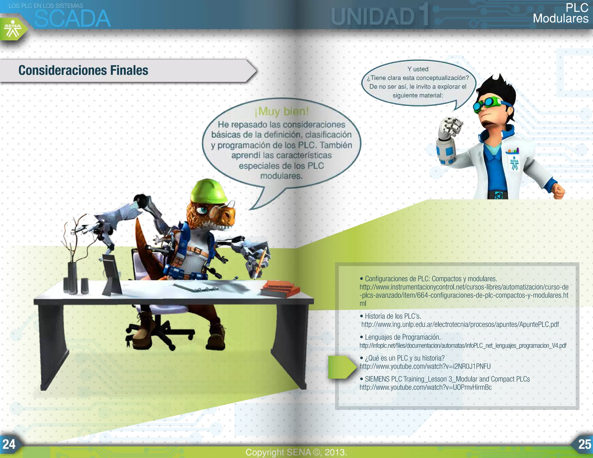 • Configuraciones de PLC: Compactos y modulares.
http://www.instrumentacionycontrol.net/cursos-libres/automatizacion/curso-de
-plcs-avanzado/item/664-configuraciones-de-plc-compactos-y-modulares.ht
ml
• Historia de los PLC’s.
http://www.ing.unlp.edu.ar/electrotecnia/procesos/apuntes/ApuntePLC.pdf
• Lenguajes de Programación.
http://infoplc.net/files/documentacion/automatas/infoPLC_net_lenguajes_programacion_V4.pdf
• ¿Qué es un PLC y su historia?
http://www.youtube.com/watch?v=i2NR0J1PNFU
• SIEMENS PLC Training_Lesson 3_Modular and Compact PLCs
http://www.youtube.com/watch?v=UOPmvHirmBc
Consideraciones Finales
PLC
Modulares
LOS PLC EN LOS SISTEMAS
SCADA
Copyright SENA ©, 2013.
24 25
 