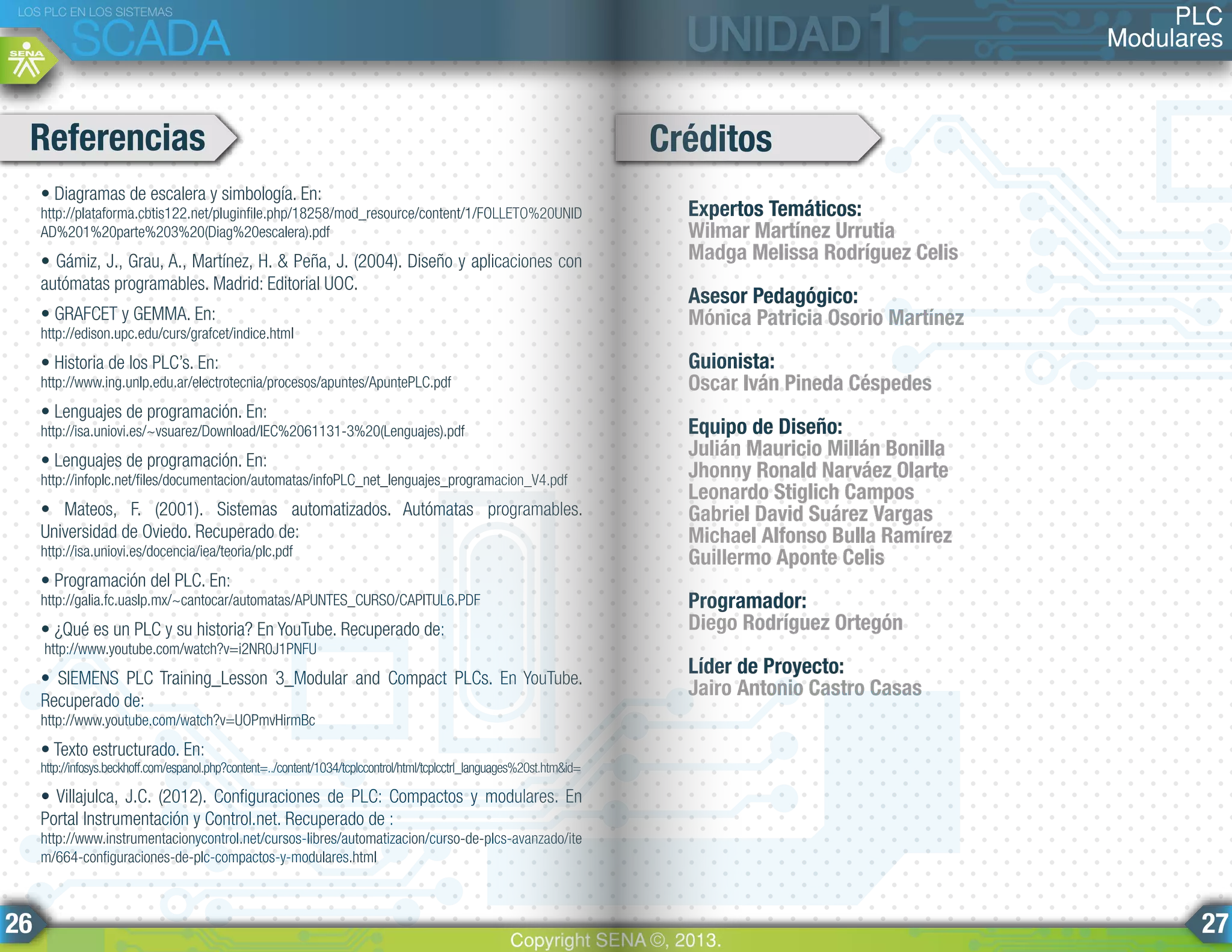 • Diagramas de escalera y simbología. En:
http://plataforma.cbtis122.net/pluginfile.php/18258/mod_resource/content/1/FOLLETO%20UNID
AD%201%20parte%203%20(Diag%20escalera).pdf
• Gámiz, J., Grau, A., Martínez, H. & Peña, J. (2004). Diseño y aplicaciones con
autómatas programables. Madrid: Editorial UOC.
• GRAFCET y GEMMA. En:
http://edison.upc.edu/curs/grafcet/indice.html
• Historia de los PLC’s. En:
http://www.ing.unlp.edu.ar/electrotecnia/procesos/apuntes/ApuntePLC.pdf
• Lenguajes de programación. En:
http://isa.uniovi.es/~vsuarez/Download/IEC%2061131-3%20(Lenguajes).pdf
• Lenguajes de programación. En:
http://infoplc.net/files/documentacion/automatas/infoPLC_net_lenguajes_programacion_V4.pdf
• Mateos, F. (2001). Sistemas automatizados. Autómatas programables.
Universidad de Oviedo. Recuperado de:
http://isa.uniovi.es/docencia/iea/teoria/plc.pdf
• Programación del PLC. En:
http://galia.fc.uaslp.mx/~cantocar/automatas/APUNTES_CURSO/CAPITUL6.PDF
• ¿Qué es un PLC y su historia? En YouTube. Recuperado de:
http://www.youtube.com/watch?v=i2NR0J1PNFU
• SIEMENS PLC Training_Lesson 3_Modular and Compact PLCs. En YouTube.
Recuperado de:
http://www.youtube.com/watch?v=UOPmvHirmBc
• Texto estructurado. En:
http://infosys.beckhoff.com/espanol.php?content=../content/1034/tcplccontrol/html/tcplcctrl_languages%20st.htm&id=
• Villajulca, J.C. (2012). Configuraciones de PLC: Compactos y modulares. En
Portal Instrumentación y Control.net. Recuperado de :
http://www.instrumentacionycontrol.net/cursos-libres/automatizacion/curso-de-plcs-avanzado/ite
m/664-configuraciones-de-plc-compactos-y-modulares.html
Referencias Créditos
Expertos Temáticos:
Wilmar Martínez Urrutia
Madga Melissa Rodríguez Celis
Asesor Pedagógico:
Mónica Patricia Osorio Martínez
Guionista:
Oscar Iván Pineda Céspedes
Equipo de Diseño:
Julián Mauricio Millán Bonilla
Jhonny Ronald Narváez Olarte
Leonardo Stiglich Campos
Gabriel David Suárez Vargas
Michael Alfonso Bulla Ramírez
Guillermo Aponte Celis
Programador:
Diego Rodríguez Ortegón
Líder de Proyecto:
Jairo Antonio Castro Casas
PLC
Modulares
LOS PLC EN LOS SISTEMAS
SCADA
Copyright SENA ©, 2013.
26 27
 