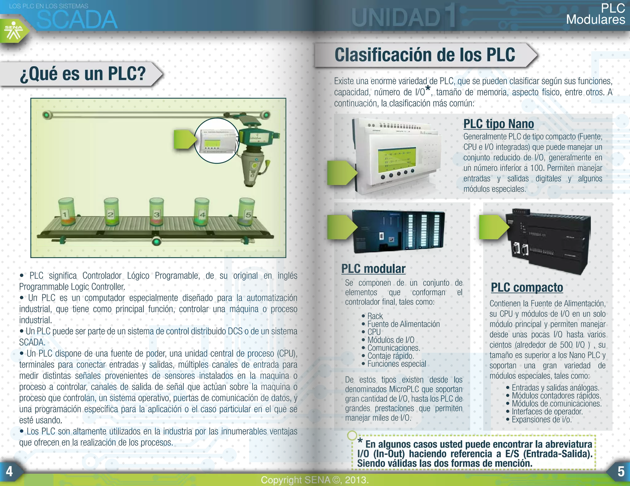 • PLC significa Controlador Lógico Programable, de su original en inglés
Programmable Logic Controller.
• Un PLC es un computador especialmente diseñado para la automatización
industrial, que tiene como principal función, controlar una máquina o proceso
industrial.
• Un PLC puede ser parte de un sistema de control distribuido DCS o de un sistema
SCADA.
• Un PLC dispone de una fuente de poder, una unidad central de proceso (CPU),
terminales para conectar entradas y salidas, múltiples canales de entrada para
medir distintas señales provenientes de sensores instalados en la maquina o
proceso a controlar, canales de salida de señal que actúan sobre la maquina o
proceso que controlan, un sistema operativo, puertas de comunicación de datos, y
una programación específica para la aplicación o el caso particular en el que se
esté usando.
• Los PLC son altamente utilizados en la industria por las innumerables ventajas
que ofrecen en la realización de los procesos.
¿Qué es un PLC? Existe una enorme variedad de PLC, que se pueden clasificar según sus funciones,
capacidad, número de I/O*, tamaño de memoria, aspecto físico, entre otros. A
continuación, la clasificación más común:
* En algunos casos usted puede encontrar la abreviatura
I/O (In-Out) haciendo referencia a E/S (Entrada-Salida).
Siendo válidas las dos formas de mención.
Generalmente PLC de tipo compacto (Fuente,
CPU e I/O integradas) que puede manejar un
conjunto reducido de I/O, generalmente en
un número inferior a 100. Permiten manejar
entradas y salidas digitales y algunos
módulos especiales.
Se componen de un conjunto de
elementos que conforman el
controlador final, tales como:
• Rack
• Fuente de Alimentación
• CPU
• Módulos de I/O
• Comunicaciones.
• Contaje rápido.
• Funciones especial
De estos tipos existen desde los
denominados MicroPLC que soportan
gran cantidad de I/O, hasta los PLC de
grandes prestaciones que permiten
manejar miles de I/O.
Contienen la Fuente de Alimentación,
su CPU y módulos de I/O en un solo
módulo principal y permiten manejar
desde unas pocas I/O hasta varios
cientos (alrededor de 500 I/O ) , su
tamaño es superior a los Nano PLC y
soportan una gran variedad de
módulos especiales, tales como:
• Entradas y salidas análogas.
• Módulos contadores rápidos.
• Módulos de comunicaciones.
• Interfaces de operador.
• Expansiones de i/o.
Clasificación de los PLC
PLC tipo Nano
PLC modular
PLC compacto
PLC
Modulares
LOS PLC EN LOS SISTEMAS
SCADA
Copyright SENA ©, 2013.
4 5
 