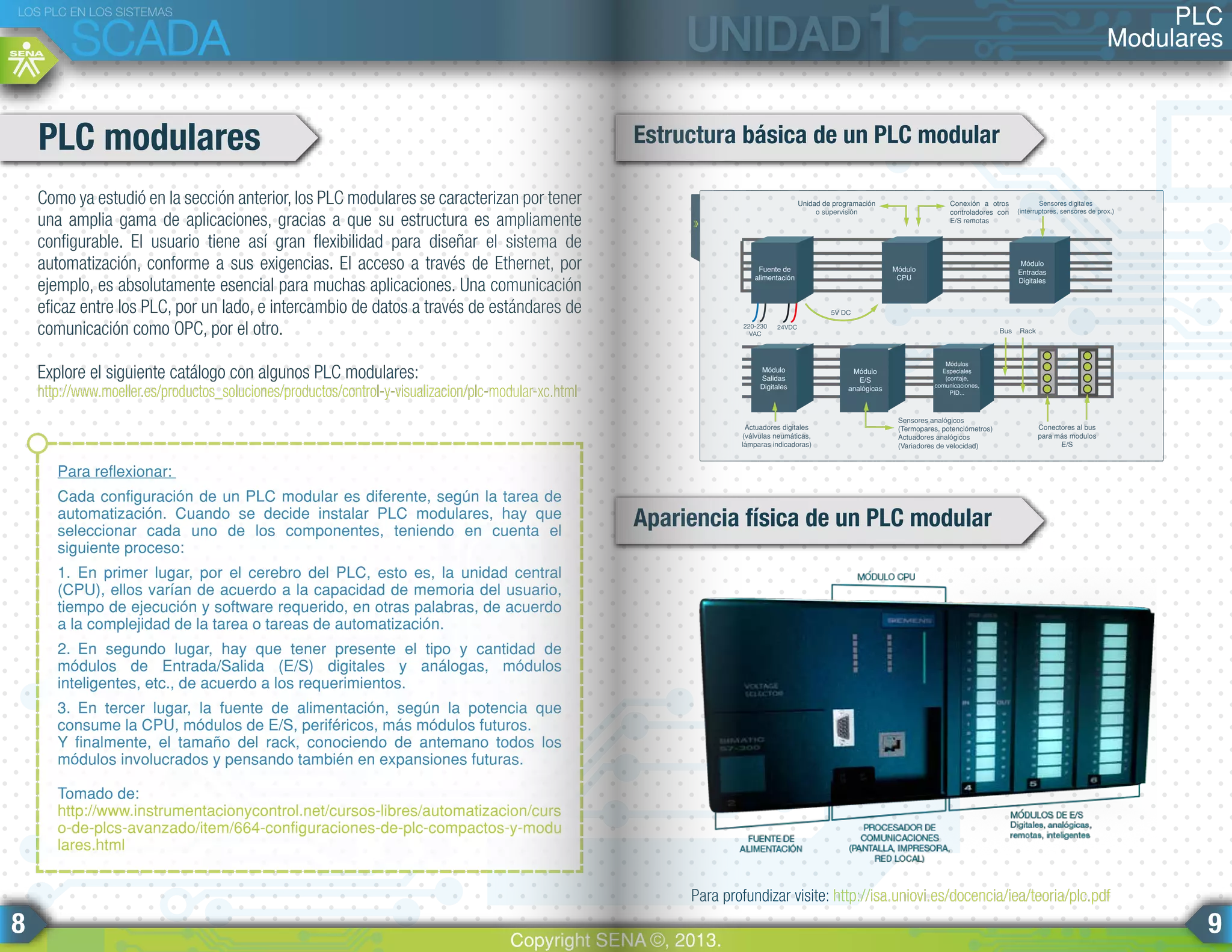 Como ya estudió en la sección anterior, los PLC modulares se caracterizan por tener
una amplia gama de aplicaciones, gracias a que su estructura es ampliamente
configurable. El usuario tiene así gran flexibilidad para diseñar el sistema de
automatización, conforme a sus exigencias. El acceso a través de Ethernet, por
ejemplo, es absolutamente esencial para muchas aplicaciones. Una comunicación
eficaz entre los PLC, por un lado, e intercambio de datos a través de estándares de
comunicación como OPC, por el otro.
Explore el siguiente catálogo con algunos PLC modulares:
http://www.moeller.es/productos_soluciones/productos/control-y-visualizacion/plc-modular-xc.html
PLC modulares Estructura básica de un PLC modular
Apariencia física de un PLC modular
Para reflexionar:
Cada configuración de un PLC modular es diferente, según la tarea de
automatización. Cuando se decide instalar PLC modulares, hay que
seleccionar cada uno de los componentes, teniendo en cuenta el
siguiente proceso:
1. En primer lugar, por el cerebro del PLC, esto es, la unidad central
(CPU), ellos varían de acuerdo a la capacidad de memoria del usuario,
tiempo de ejecución y software requerido, en otras palabras, de acuerdo
a la complejidad de la tarea o tareas de automatización.
2. En segundo lugar, hay que tener presente el tipo y cantidad de
módulos de Entrada/Salida (E/S) digitales y análogas, módulos
inteligentes, etc., de acuerdo a los requerimientos.
3. En tercer lugar, la fuente de alimentación, según la potencia que
consume la CPU, módulos de E/S, periféricos, más módulos futuros.
Y finalmente, el tamaño del rack, conociendo de antemano todos los
módulos involucrados y pensando también en expansiones futuras.
Tomado de:
http://www.instrumentacionycontrol.net/cursos-libres/automatizacion/curs
o-de-plcs-avanzado/item/664-configuraciones-de-plc-compactos-y-modu
lares.html
Módulo
CPU
Módulo
Entradas
Digitales
220-230
VAC
24VDC
5V DC
Conexión a otros
controladores con
E/S remotas
Unidad de programación
o supervisión
Actuadores digitales
(válvulas neumáticas,
lámparas indicadoras)
Sensores analógicos
(Termopares, potenciómetros)
Actuadores analógicos
(Variadores de velocidad)
Conectores al bus
para más modulos
E/S
Bus Rack
Sensores digitales
(interruptores, sensores de prox.)
Fuente de
alimentación
Módulo
Salidas
Digitales
Módulo
E/S
analógicas
Módulos
Especiales
(contaje,
comunicaciones,
PID...
Para profundizar visite: http://isa.uniovi.es/docencia/iea/teoria/plc.pdf
PLC
Modulares
LOS PLC EN LOS SISTEMAS
SCADA
Copyright SENA ©, 2013.
8 9
 