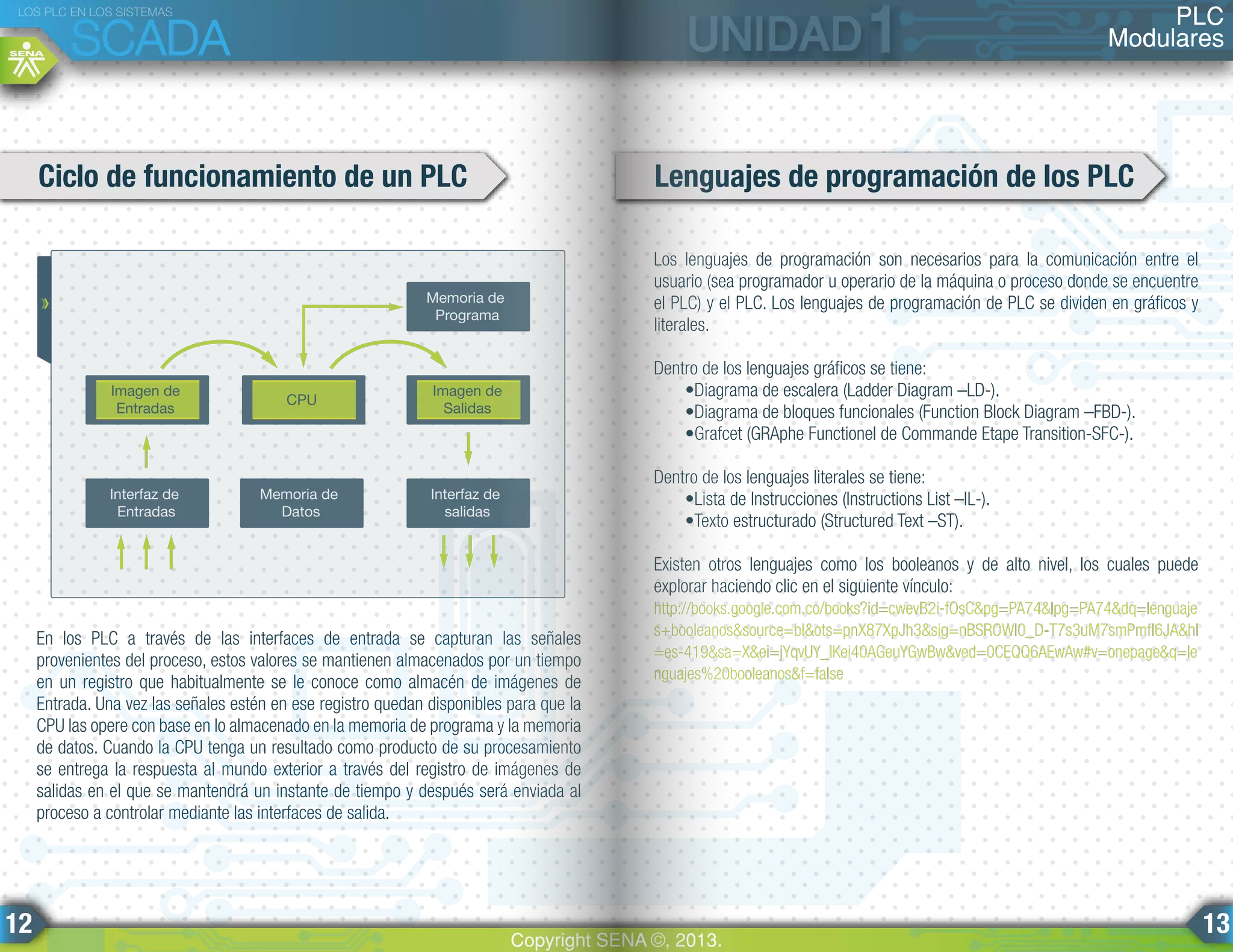 Los lenguajes de programación son necesarios para la comunicación entre el
usuario (sea programador u operario de la máquina o proceso donde se encuentre
el PLC) y el PLC. Los lenguajes de programación de PLC se dividen en gráficos y
literales.
Dentro de los lenguajes gráficos se tiene:
•Diagrama de escalera (Ladder Diagram –LD-).
•Diagrama de bloques funcionales (Function Block Diagram –FBD-).
•Grafcet (GRAphe Functionel de Commande Etape Transition-SFC-).
Dentro de los lenguajes literales se tiene:
•Lista de Instrucciones (Instructions List –IL-).
•Texto estructurado (Structured Text –ST).
Existen otros lenguajes como los booleanos y de alto nivel, los cuales puede
explorar haciendo clic en el siguiente vínculo:
http://books.google.com.co/books?id=cwevB2i-fOsC&pg=PA74&lpg=PA74&dq=lenguaje
s+booleanos&source=bl&ots=pnX87XpJh3&sig=nBSROWI0_D-T7s3uM7smPmfI6JA&hl
=es-419&sa=X&ei=jYqvUY_lKei40AGeuYGwBw&ved=0CEQQ6AEwAw#v=onepage&q=le
nguajes%20booleanos&f=false
En los PLC a través de las interfaces de entrada se capturan las señales
provenientes del proceso, estos valores se mantienen almacenados por un tiempo
en un registro que habitualmente se le conoce como almacén de imágenes de
Entrada. Una vez las señales estén en ese registro quedan disponibles para que la
CPU las opere con base en lo almacenado en la memoria de programa y la memoria
de datos. Cuando la CPU tenga un resultado como producto de su procesamiento
se entrega la respuesta al mundo exterior a través del registro de imágenes de
salidas en el que se mantendrá un instante de tiempo y después será enviada al
proceso a controlar mediante las interfaces de salida.
Ciclo de funcionamiento de un PLC Lenguajes de programación de los PLC
Imagen de
Entradas
Imagen de
Salidas
Memoria de
Programa
Interfaz de
salidas
Memoria de
Datos
Interfaz de
Entradas
CPU
PLC
Modulares
LOS PLC EN LOS SISTEMAS
SCADA
Copyright SENA ©, 2013.
12 13
 
