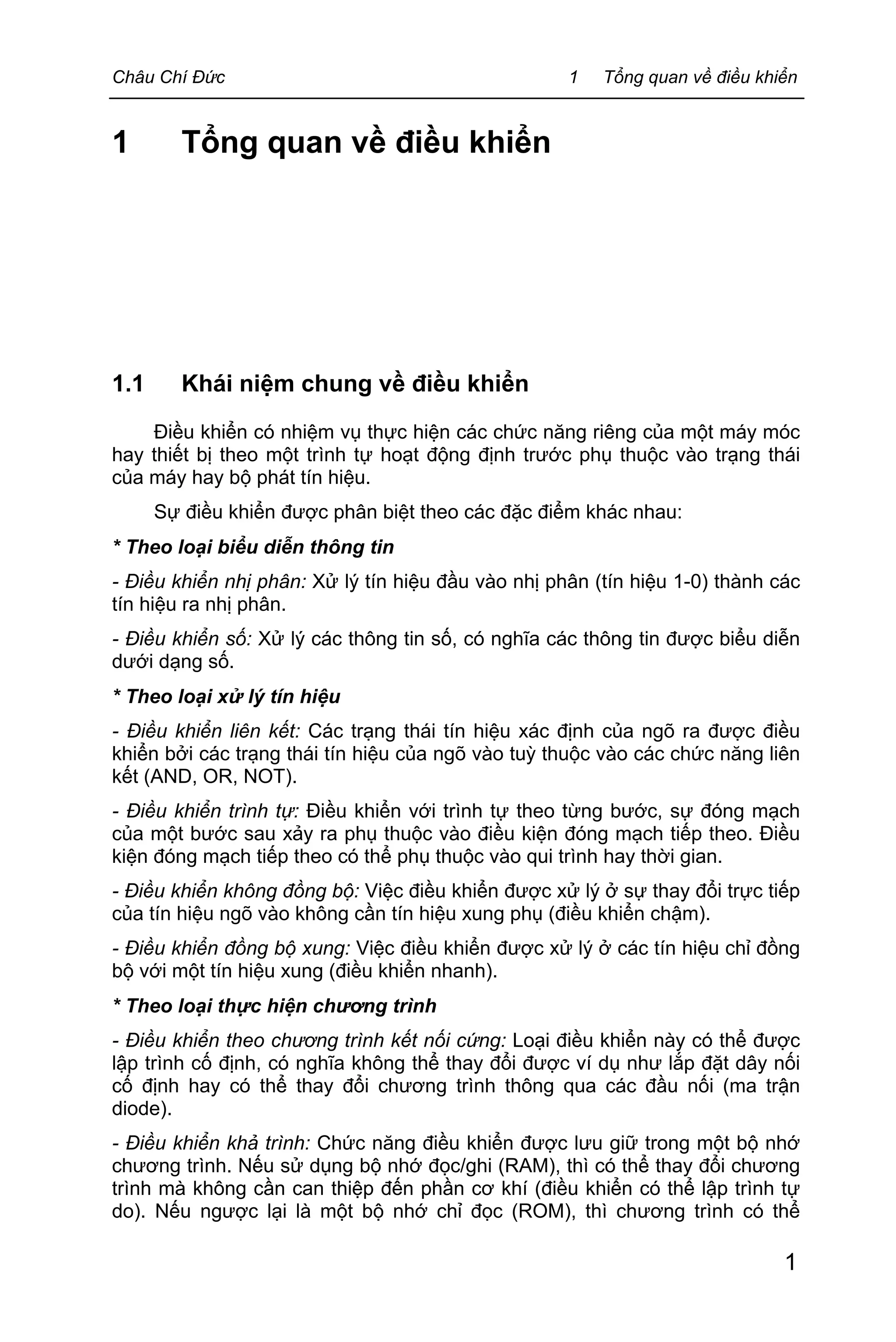 Châu Chí Đức 1 Tổng quan về điều khiển
1
1 Tổng quan về điều khiển
1.1 Khái niệm chung về điều khiển
Điều khiển có nhiệm vụ thực hiện các chức năng riêng của một máy móc
hay thiết bị theo một trình tự hoạt động định trước phụ thuộc vào trạng thái
của máy hay bộ phát tín hiệu.
Sự điều khiển được phân biệt theo các đặc điểm khác nhau:
* Theo loại biểu diễn thông tin
- Điều khiển nhị phân: Xử lý tín hiệu đầu vào nhị phân (tín hiệu 1-0) thành các
tín hiệu ra nhị phân.
- Điều khiển số: Xử lý các thông tin số, có nghĩa các thông tin được biểu diễn
dưới dạng số.
* Theo loại xử lý tín hiệu
- Điều khiển liên kết: Các trạng thái tín hiệu xác định của ngõ ra được điều
khiển bởi các trạng thái tín hiệu của ngõ vào tuỳ thuộc vào các chức năng liên
kết (AND, OR, NOT).
- Điều khiển trình tự: Điều khiển với trình tự theo từng bước, sự đóng mạch
của một bước sau xảy ra phụ thuộc vào điều kiện đóng mạch tiếp theo. Điều
kiện đóng mạch tiếp theo có thể phụ thuộc vào qui trình hay thời gian.
- Điều khiển không đồng bộ: Việc điều khiển được xử lý ở sự thay đổi trực tiếp
của tín hiệu ngõ vào không cần tín hiệu xung phụ (điều khiển chậm).
- Điều khiển đồng bộ xung: Việc điều khiển được xử lý ở các tín hiệu chỉ đồng
bộ với một tín hiệu xung (điều khiển nhanh).
* Theo loại thực hiện chương trình
- Điều khiển theo chương trình kết nối cứng: Loại điều khiển này có thể được
lập trình cố định, có nghĩa không thể thay đổi được ví dụ như lắp đặt dây nối
cố định hay có thể thay đổi chương trình thông qua các đầu nối (ma trận
diode).
- Điều khiển khả trình: Chức năng điều khiển được lưu giữ trong một bộ nhớ
chương trình. Nếu sử dụng bộ nhớ đọc/ghi (RAM), thì có thể thay đổi chương
trình mà không cần can thiệp đến phần cơ khí (điều khiển có thể lập trình tự
do). Nếu ngược lại là một bộ nhớ chỉ đọc (ROM), thì chương trình có thể
 