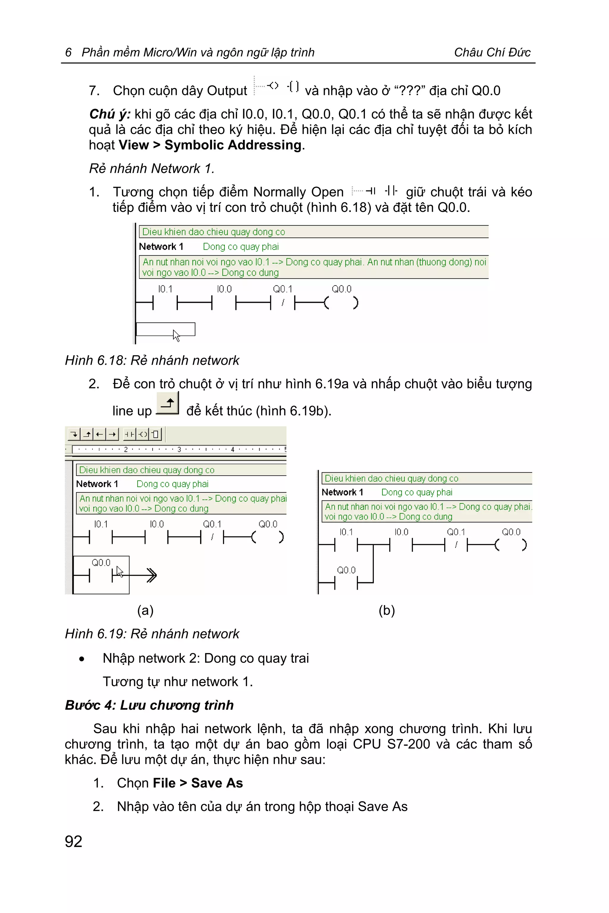 6 Phần mềm Micro/Win và ngôn ngữ lập trình Châu Chí Đức
92
7. Chọn cuộn dây Output và nhập vào ở “???” địa chỉ Q0.0
Chú ý: khi gõ các địa chỉ I0.0, I0.1, Q0.0, Q0.1 có thể ta sẽ nhận được kết
quả là các địa chỉ theo ký hiệu. Để hiện lại các địa chỉ tuyệt đối ta bỏ kích
hoạt View > Symbolic Addressing.
Rẻ nhánh Network 1.
1. Tương chọn tiếp điểm Normally Open giữ chuột trái và kéo
tiếp điểm vào vị trí con trỏ chuột (hình 6.18) và đặt tên Q0.0.
Hình 6.18: Rẻ nhánh network
2. Để con trỏ chuột ở vị trí như hình 6.19a và nhấp chuột vào biểu tượng
line up để kết thúc (hình 6.19b).
(a) (b)
Hình 6.19: Rẻ nhánh network
· Nhập network 2: Dong co quay trai
Tương tự như network 1.
Bước 4: Lưu chương trình
Sau khi nhập hai network lệnh, ta đã nhập xong chương trình. Khi lưu
chương trình, ta tạo một dự án bao gồm loại CPU S7-200 và các tham số
khác. Để lưu một dự án, thực hiện như sau:
1. Chọn File > Save As
2. Nhập vào tên của dự án trong hộp thoại Save As
 