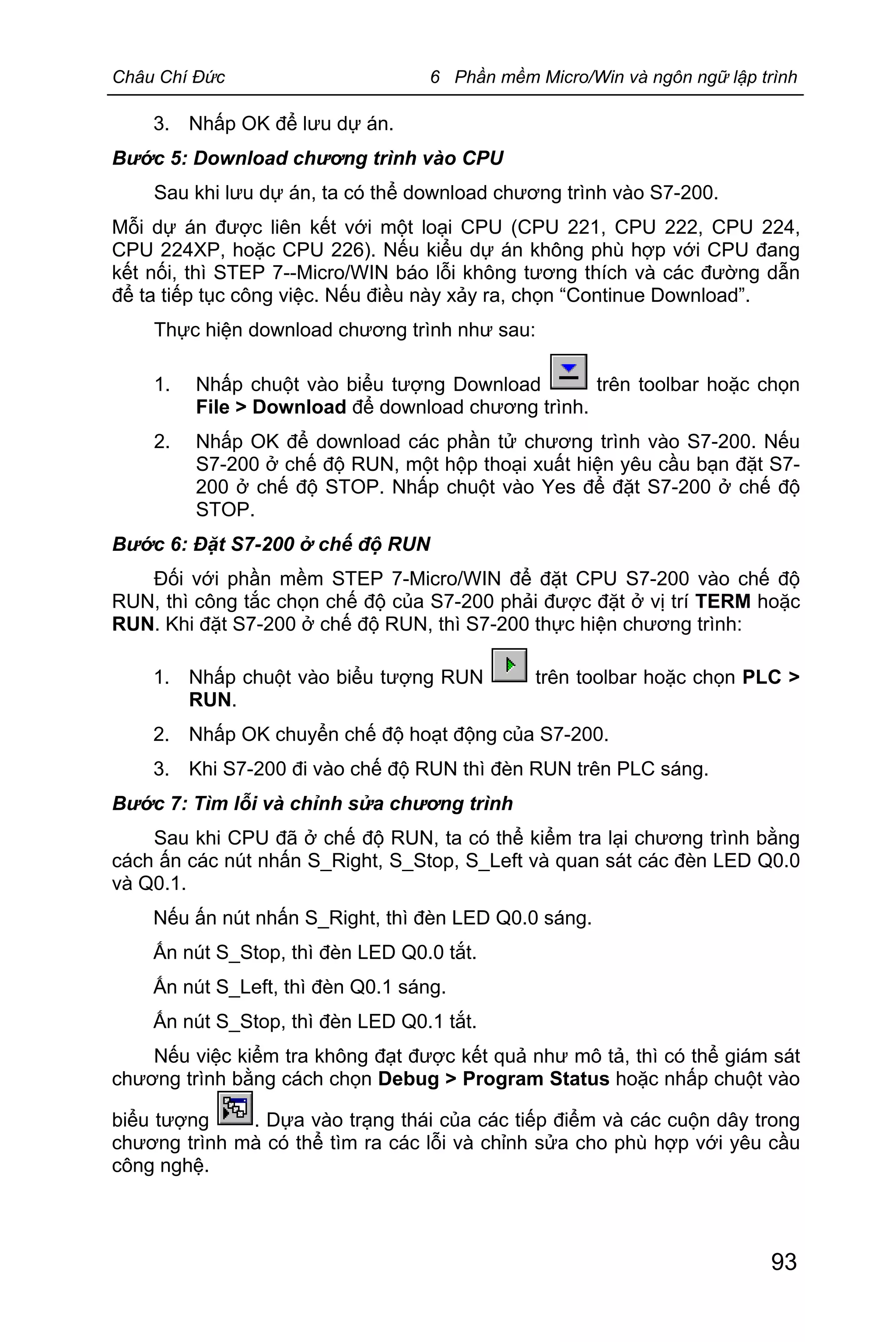 Châu Chí Đức 6 Phần mềm Micro/Win và ngôn ngữ lập trình
93
3. Nhấp OK để lưu dự án.
Bước 5: Download chương trình vào CPU
Sau khi lưu dự án, ta có thể download chương trình vào S7-200.
Mỗi dự án được liên kết với một loại CPU (CPU 221, CPU 222, CPU 224,
CPU 224XP, hoặc CPU 226). Nếu kiểu dự án không phù hợp với CPU đang
kết nối, thì STEP 7--Micro/WIN báo lỗi không tương thích và các đường dẫn
để ta tiếp tục công việc. Nếu điều này xảy ra, chọn “Continue Download”.
Thực hiện download chương trình như sau:
1. Nhấp chuột vào biểu tượng Download trên toolbar hoặc chọn
File > Download để download chương trình.
2. Nhấp OK để download các phần tử chương trình vào S7-200. Nếu
S7-200 ở chế độ RUN, một hộp thoại xuất hiện yêu cầu bạn đặt S7-
200 ở chế độ STOP. Nhấp chuột vào Yes để đặt S7-200 ở chế độ
STOP.
Bước 6: Đặt S7-200 ở chế độ RUN
Đối với phần mềm STEP 7-Micro/WIN để đặt CPU S7-200 vào chế độ
RUN, thì công tắc chọn chế độ của S7-200 phải được đặt ở vị trí TERM hoặc
RUN. Khi đặt S7-200 ở chế độ RUN, thì S7-200 thực hiện chương trình:
1. Nhấp chuột vào biểu tượng RUN trên toolbar hoặc chọn PLC >
RUN.
2. Nhấp OK chuyển chế độ hoạt động của S7-200.
3. Khi S7-200 đi vào chế độ RUN thì đèn RUN trên PLC sáng.
Bước 7: Tìm lỗi và chỉnh sửa chương trình
Sau khi CPU đã ở chế độ RUN, ta có thể kiểm tra lại chương trình bằng
cách ấn các nút nhấn S_Right, S_Stop, S_Left và quan sát các đèn LED Q0.0
và Q0.1.
Nếu ấn nút nhấn S_Right, thì đèn LED Q0.0 sáng.
Ấn nút S_Stop, thì đèn LED Q0.0 tắt.
Ấn nút S_Left, thì đèn Q0.1 sáng.
Ấn nút S_Stop, thì đèn LED Q0.1 tắt.
Nếu việc kiểm tra không đạt được kết quả như mô tả, thì có thể giám sát
chương trình bằng cách chọn Debug > Program Status hoặc nhấp chuột vào
biểu tượng . Dựa vào trạng thái của các tiếp điểm và các cuộn dây trong
chương trình mà có thể tìm ra các lỗi và chỉnh sửa cho phù hợp với yêu cầu
công nghệ.
 