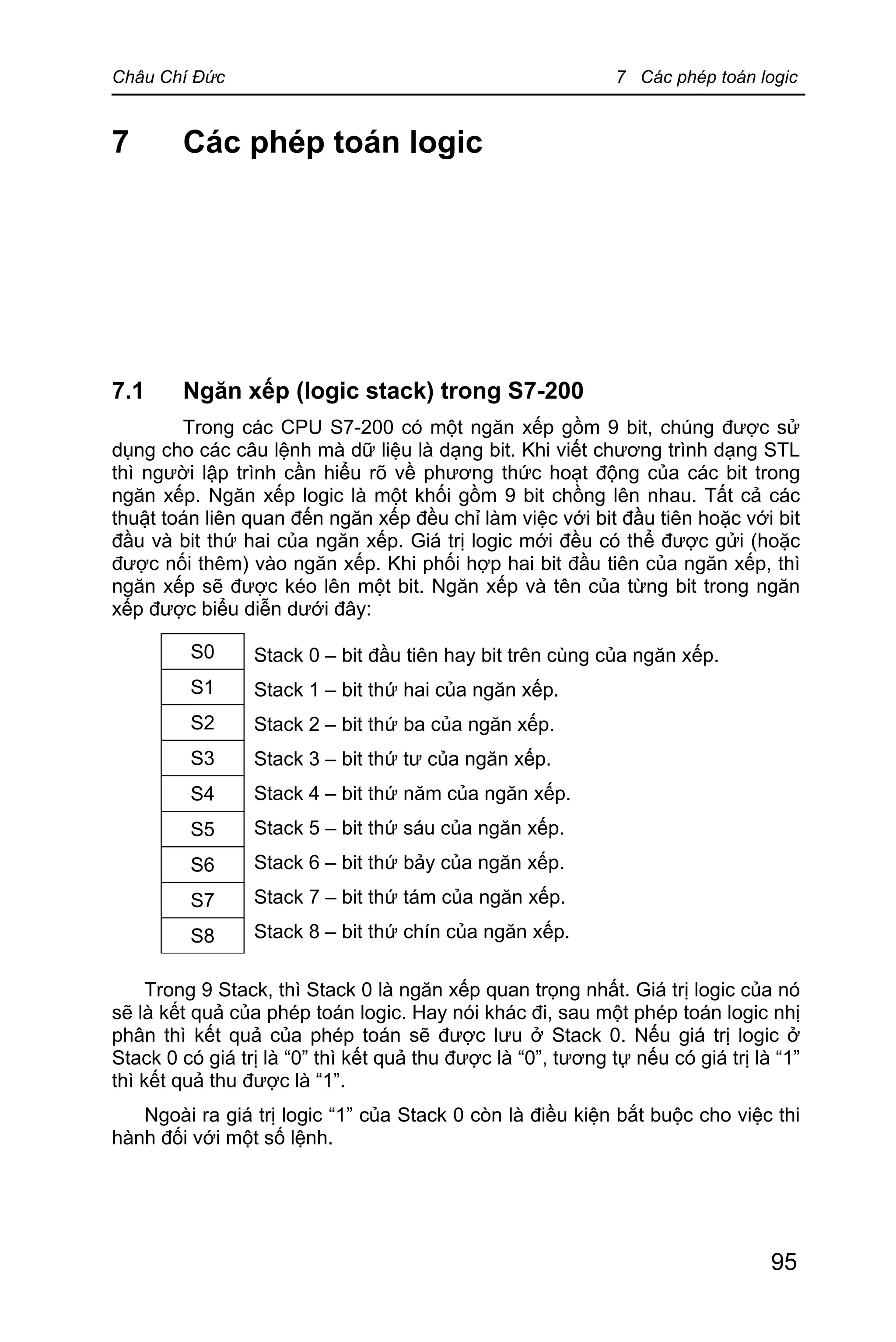 Châu Chí Đức 7 Các phép toán logic
95
7 Các phép toán logic
7.1 Ngăn xếp (logic stack) trong S7-200
Trong các CPU S7-200 có một ngăn xếp gồm 9 bit, chúng được sử
dụng cho các câu lệnh mà dữ liệu là dạng bit. Khi viết chương trình dạng STL
thì người lập trình cần hiểu rõ về phương thức hoạt động của các bit trong
ngăn xếp. Ngăn xếp logic là một khối gồm 9 bit chồng lên nhau. Tất cả các
thuật toán liên quan đến ngăn xếp đều chỉ làm việc với bit đầu tiên hoặc với bit
đầu và bit thứ hai của ngăn xếp. Giá trị logic mới đều có thể được gửi (hoặc
được nối thêm) vào ngăn xếp. Khi phối hợp hai bit đầu tiên của ngăn xếp, thì
ngăn xếp sẽ được kéo lên một bit. Ngăn xếp và tên của từng bit trong ngăn
xếp được biểu diễn dưới đây:
Stack 0 – bit đầu tiên hay bit trên cùng của ngăn xếp.
Stack 1 – bit thứ hai của ngăn xếp.
Stack 2 – bit thứ ba của ngăn xếp.
Stack 3 – bit thứ tư của ngăn xếp.
Stack 4 – bit thứ năm của ngăn xếp.
Stack 5 – bit thứ sáu của ngăn xếp.
Stack 6 – bit thứ bảy của ngăn xếp.
Stack 7 – bit thứ tám của ngăn xếp.
Stack 8 – bit thứ chín của ngăn xếp.
Trong 9 Stack, thì Stack 0 là ngăn xếp quan trọng nhất. Giá trị logic của nó
sẽ là kết quả của phép toán logic. Hay nói khác đi, sau một phép toán logic nhị
phân thì kết quả của phép toán sẽ được lưu ở Stack 0. Nếu giá trị logic ở
Stack 0 có giá trị là “0” thì kết quả thu được là “0”, tương tự nếu có giá trị là “1”
thì kết quả thu được là “1”.
Ngoài ra giá trị logic “1” của Stack 0 còn là điều kiện bắt buộc cho việc thi
hành đối với một số lệnh.
S0
S1
S2
S3
S4
S5
S6
S7
S8
 