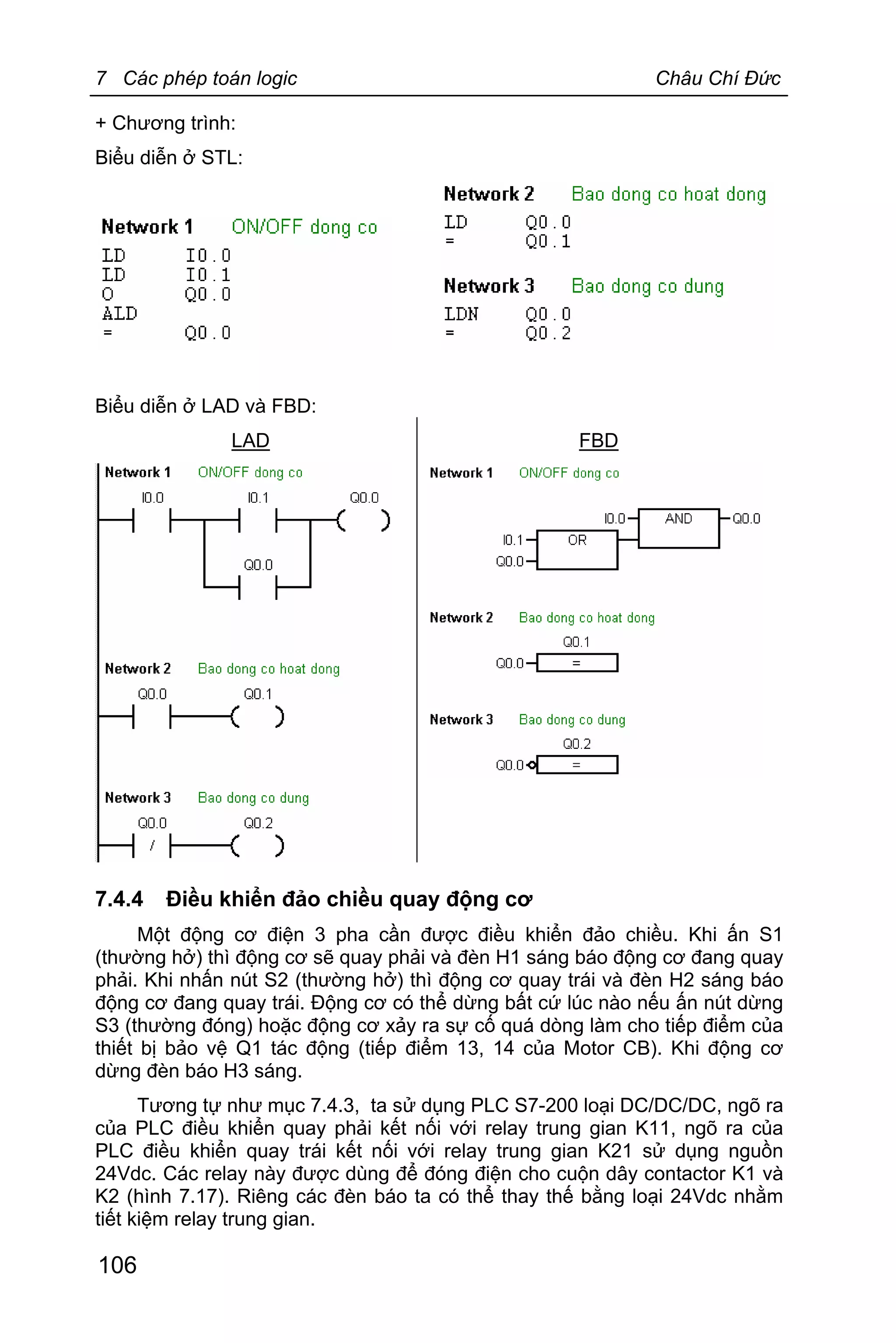 7 Các phép toán logic Châu Chí Đức
106
+ Chương trình:
Biểu diễn ở STL:
Biểu diễn ở LAD và FBD:
LAD FBD
7.4.4 Điều khiển đảo chiều quay động cơ
Một động cơ điện 3 pha cần được điều khiển đảo chiều. Khi ấn S1
(thường hở) thì động cơ sẽ quay phải và đèn H1 sáng báo động cơ đang quay
phải. Khi nhấn nút S2 (thường hở) thì động cơ quay trái và đèn H2 sáng báo
động cơ đang quay trái. Động cơ có thể dừng bất cứ lúc nào nếu ấn nút dừng
S3 (thường đóng) hoặc động cơ xảy ra sự cố quá dòng làm cho tiếp điểm của
thiết bị bảo vệ Q1 tác động (tiếp điểm 13, 14 của Motor CB). Khi động cơ
dừng đèn báo H3 sáng.
Tương tự như mục 7.4.3, ta sử dụng PLC S7-200 loại DC/DC/DC, ngõ ra
của PLC điều khiển quay phải kết nối với relay trung gian K11, ngõ ra của
PLC điều khiển quay trái kết nối với relay trung gian K21 sử dụng nguồn
24Vdc. Các relay này được dùng để đóng điện cho cuộn dây contactor K1 và
K2 (hình 7.17). Riêng các đèn báo ta có thể thay thế bằng loại 24Vdc nhằm
tiết kiệm relay trung gian.
 