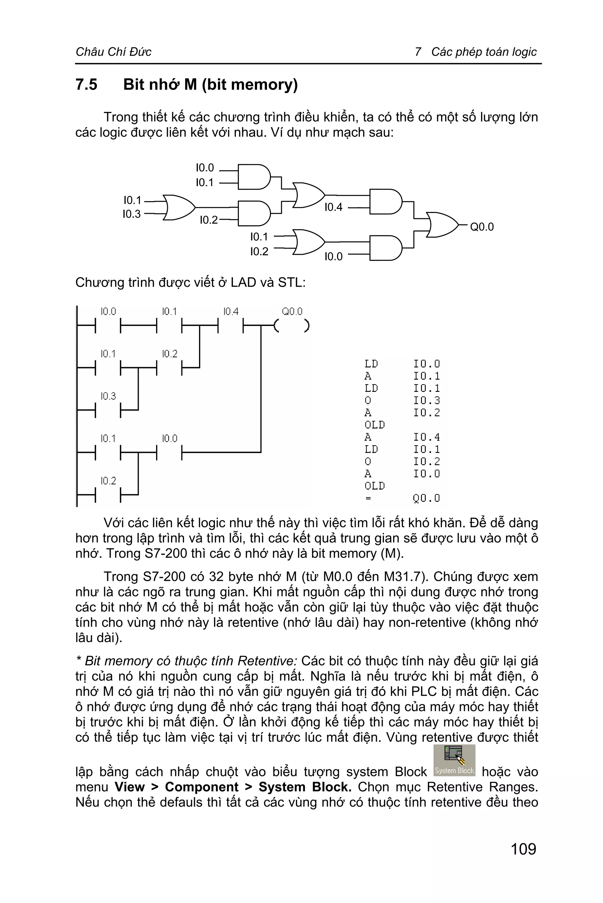Châu Chí Đức 7 Các phép toán logic
109
7.5 Bit nhớ M (bit memory)
Trong thiết kế các chương trình điều khiển, ta có thể có một số lượng lớn
các logic được liên kết với nhau. Ví dụ như mạch sau:
Chương trình được viết ở LAD và STL:
Với các liên kết logic như thế này thì việc tìm lỗi rất khó khăn. Để dễ dàng
hơn trong lập trình và tìm lỗi, thì các kết quả trung gian sẽ được lưu vào một ô
nhớ. Trong S7-200 thì các ô nhớ này là bit memory (M).
Trong S7-200 có 32 byte nhớ M (từ M0.0 đến M31.7). Chúng được xem
như là các ngõ ra trung gian. Khi mất nguồn cấp thì nội dung được nhớ trong
các bit nhớ M có thể bị mất hoặc vẫn còn giữ lại tùy thuộc vào việc đặt thuộc
tính cho vùng nhớ này là retentive (nhớ lâu dài) hay non-retentive (không nhớ
lâu dài).
* Bit memory có thuộc tính Retentive: Các bit có thuộc tính này đều giữ lại giá
trị của nó khi nguồn cung cấp bị mất. Nghĩa là nếu trước khi bị mất điện, ô
nhớ M có giá trị nào thì nó vẫn giữ nguyên giá trị đó khi PLC bị mất điện. Các
ô nhớ được ứng dụng để nhớ các trạng thái hoạt động của máy móc hay thiết
bị trước khi bị mất điện. Ở lần khởi động kế tiếp thì các máy móc hay thiết bị
có thể tiếp tục làm việc tại vị trí trước lúc mất điện. Vùng retentive được thiết
lập bằng cách nhấp chuột vào biểu tượng system Block hoặc vào
menu View > Component > System Block. Chọn mục Retentive Ranges.
Nếu chọn thẻ defauls thì tất cả các vùng nhớ có thuộc tính retentive đều theo
 