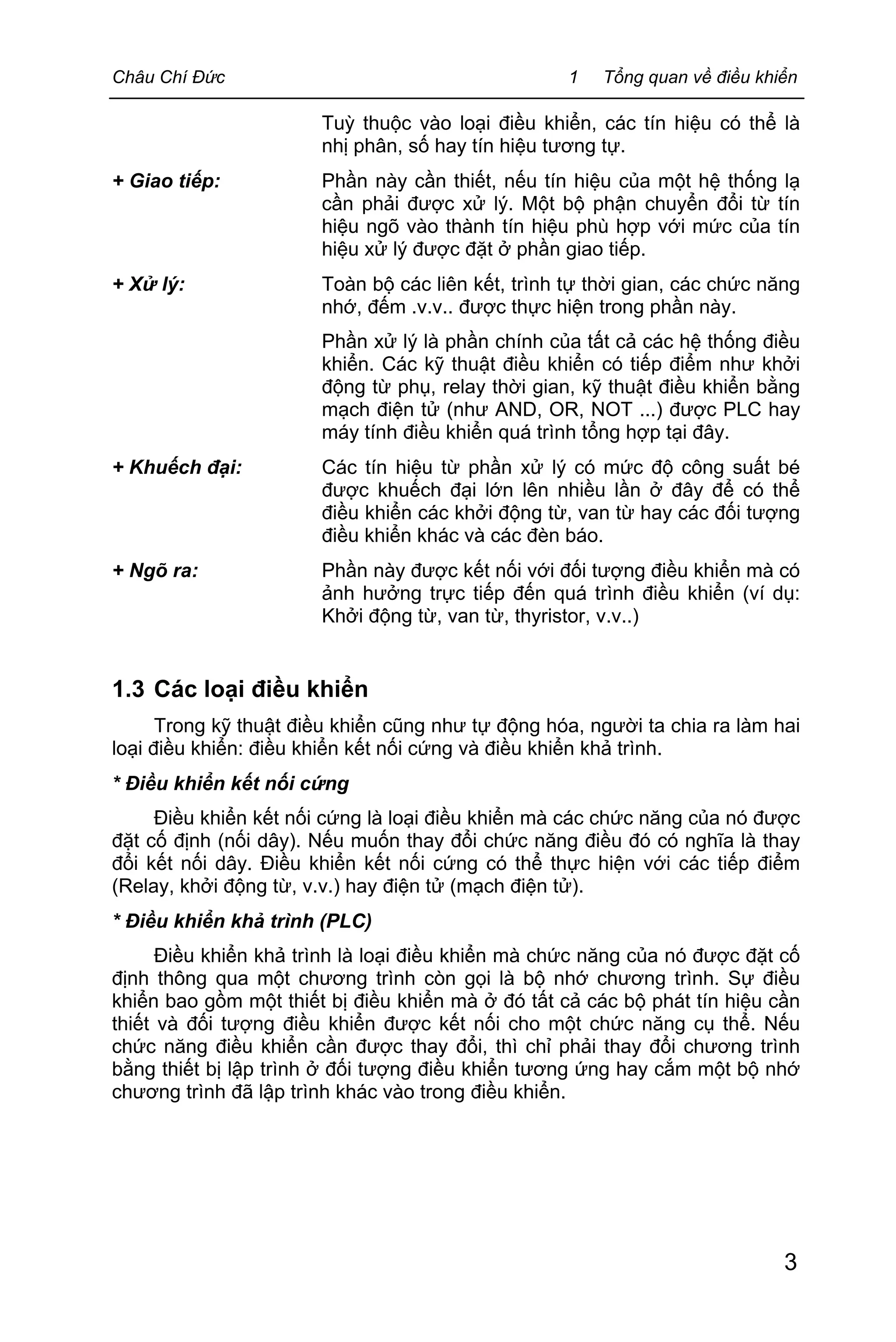Châu Chí Đức 1 Tổng quan về điều khiển
3
Tuỳ thuộc vào loại điều khiển, các tín hiệu có thể là
nhị phân, số hay tín hiệu tương tự.
+ Giao tiếp: Phần này cần thiết, nếu tín hiệu của một hệ thống lạ
cần phải được xử lý. Một bộ phận chuyển đổi từ tín
hiệu ngõ vào thành tín hiệu phù hợp với mức của tín
hiệu xử lý được đặt ở phần giao tiếp.
+ Xử lý: Toàn bộ các liên kết, trình tự thời gian, các chức năng
nhớ, đếm .v.v.. được thực hiện trong phần này.
Phần xử lý là phần chính của tất cả các hệ thống điều
khiển. Các kỹ thuật điều khiển có tiếp điểm như khởi
động từ phụ, relay thời gian, kỹ thuật điều khiển bằng
mạch điện tử (như AND, OR, NOT ...) được PLC hay
máy tính điều khiển quá trình tổng hợp tại đây.
+ Khuếch đại: Các tín hiệu từ phần xử lý có mức độ công suất bé
được khuếch đại lớn lên nhiều lần ở đây để có thể
điều khiển các khởi động từ, van từ hay các đối tượng
điều khiển khác và các đèn báo.
+ Ngõ ra: Phần này được kết nối với đối tượng điều khiển mà có
ảnh hưởng trực tiếp đến quá trình điều khiển (ví dụ:
Khởi động từ, van từ, thyristor, v.v..)
1.3 Các loại điều khiển
Trong kỹ thuật điều khiển cũng như tự động hóa, người ta chia ra làm hai
loại điều khiển: điều khiển kết nối cứng và điều khiển khả trình.
* Điều khiển kết nối cứng
Điều khiển kết nối cứng là loại điều khiển mà các chức năng của nó được
đặt cố định (nối dây). Nếu muốn thay đổi chức năng điều đó có nghĩa là thay
đổi kết nối dây. Điều khiển kết nối cứng có thể thực hiện với các tiếp điểm
(Relay, khởi động từ, v.v.) hay điện tử (mạch điện tử).
* Điều khiển khả trình (PLC)
Điều khiển khả trình là loại điều khiển mà chức năng của nó được đặt cố
định thông qua một chương trình còn gọi là bộ nhớ chương trình. Sự điều
khiển bao gồm một thiết bị điều khiển mà ở đó tất cả các bộ phát tín hiệu cần
thiết và đối tượng điều khiển được kết nối cho một chức năng cụ thể. Nếu
chức năng điều khiển cần được thay đổi, thì chỉ phải thay đổi chương trình
bằng thiết bị lập trình ở đối tượng điều khiển tương ứng hay cắm một bộ nhớ
chương trình đã lập trình khác vào trong điều khiển.
 