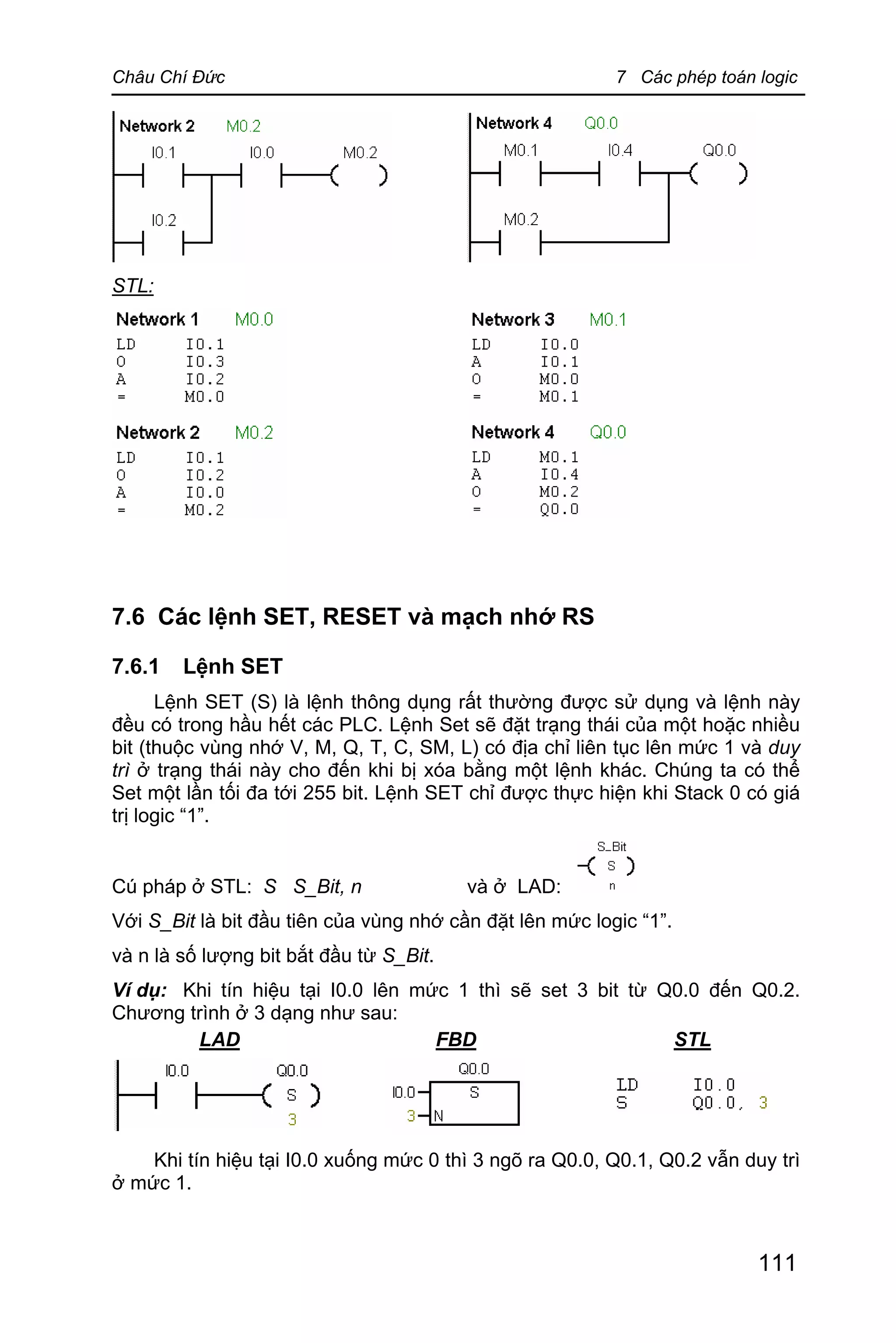Châu Chí Đức 7 Các phép toán logic
111
STL:
7.6 Các lệnh SET, RESET và mạch nhớ RS
7.6.1 Lệnh SET
Lệnh SET (S) là lệnh thông dụng rất thường được sử dụng và lệnh này
đều có trong hầu hết các PLC. Lệnh Set sẽ đặt trạng thái của một hoặc nhiều
bit (thuộc vùng nhớ V, M, Q, T, C, SM, L) có địa chỉ liên tục lên mức 1 và duy
trì ở trạng thái này cho đến khi bị xóa bằng một lệnh khác. Chúng ta có thể
Set một lần tối đa tới 255 bit. Lệnh SET chỉ được thực hiện khi Stack 0 có giá
trị logic “1”.
Cú pháp ở STL: S S_Bit, n và ở LAD:
Với S_Bit là bit đầu tiên của vùng nhớ cần đặt lên mức logic “1”.
và n là số lượng bit bắt đầu từ S_Bit.
Ví dụ: Khi tín hiệu tại I0.0 lên mức 1 thì sẽ set 3 bit từ Q0.0 đến Q0.2.
Chương trình ở 3 dạng như sau:
LAD FBD STL
Khi tín hiệu tại I0.0 xuống mức 0 thì 3 ngõ ra Q0.0, Q0.1, Q0.2 vẫn duy trì
ở mức 1.
 