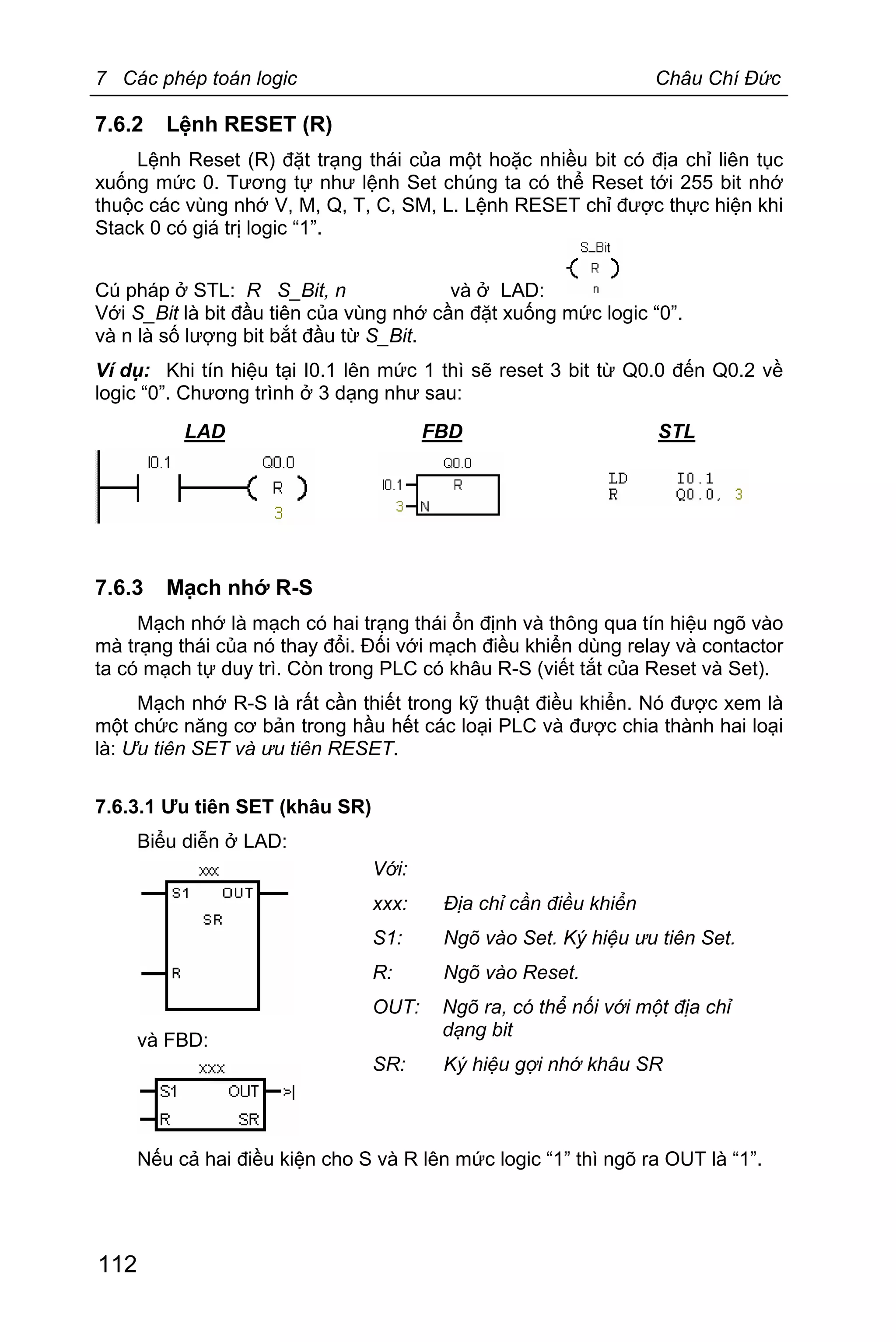 7 Các phép toán logic Châu Chí Đức
112
7.6.2 Lệnh RESET (R)
Lệnh Reset (R) đặt trạng thái của một hoặc nhiều bit có địa chỉ liên tục
xuống mức 0. Tương tự như lệnh Set chúng ta có thể Reset tới 255 bit nhớ
thuộc các vùng nhớ V, M, Q, T, C, SM, L. Lệnh RESET chỉ được thực hiện khi
Stack 0 có giá trị logic “1”.
Cú pháp ở STL: R S_Bit, n và ở LAD:
Với S_Bit là bit đầu tiên của vùng nhớ cần đặt xuống mức logic “0”.
và n là số lượng bit bắt đầu từ S_Bit.
Ví dụ: Khi tín hiệu tại I0.1 lên mức 1 thì sẽ reset 3 bit từ Q0.0 đến Q0.2 về
logic “0”. Chương trình ở 3 dạng như sau:
LAD FBD STL
7.6.3 Mạch nhớ R-S
Mạch nhớ là mạch có hai trạng thái ổn định và thông qua tín hiệu ngõ vào
mà trạng thái của nó thay đổi. Đối với mạch điều khiển dùng relay và contactor
ta có mạch tự duy trì. Còn trong PLC có khâu R-S (viết tắt của Reset và Set).
Mạch nhớ R-S là rất cần thiết trong kỹ thuật điều khiển. Nó được xem là
một chức năng cơ bản trong hầu hết các loại PLC và được chia thành hai loại
là: Ưu tiên SET và ưu tiên RESET.
7.6.3.1 Ưu tiên SET (khâu SR)
Biểu diễn ở LAD:
và FBD:
Nếu cả hai điều kiện cho S và R lên mức logic “1” thì ngõ ra OUT là “1”.
Với:
xxx: Địa chỉ cần điều khiển
S1: Ngõ vào Set. Ký hiệu ưu tiên Set.
R: Ngõ vào Reset.
OUT: Ngõ ra, có thể nối với một địa chỉ
dạng bit
SR: Ký hiệu gợi nhớ khâu SR
 