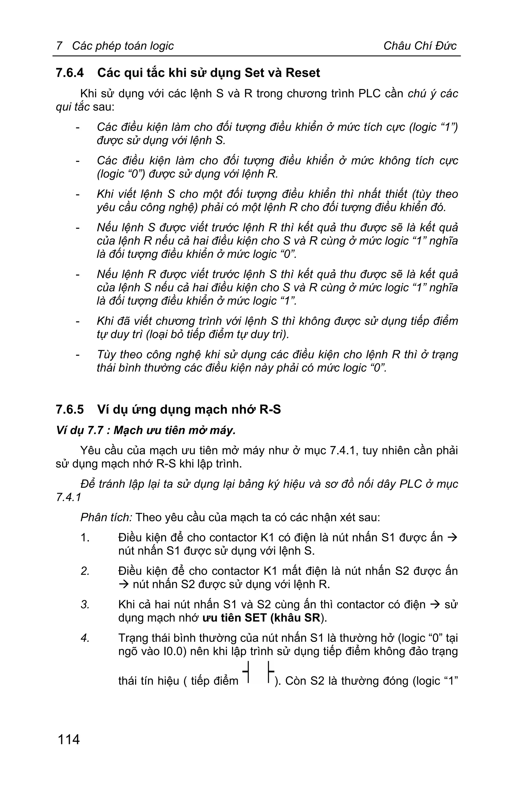 7 Các phép toán logic Châu Chí Đức
114
7.6.4 Các qui tắc khi sử dụng Set và Reset
Khi sử dụng với các lệnh S và R trong chương trình PLC cần chú ý các
qui tắc sau:
- Các điều kiện làm cho đối tượng điều khiển ở mức tích cực (logic “1”)
được sử dụng với lệnh S.
- Các điều kiện làm cho đối tượng điều khiển ở mức không tích cực
(logic “0”) được sử dụng với lệnh R.
- Khi viết lệnh S cho một đối tượng điều khiển thì nhất thiết (tùy theo
yêu cầu công nghệ) phải có một lệnh R cho đối tượng điều khiển đó.
- Nếu lệnh S được viết trước lệnh R thì kết quả thu được sẽ là kết quả
của lệnh R nếu cả hai điều kiện cho S và R cùng ở mức logic “1” nghĩa
là đối tượng điều khiển ở mức logic “0”.
- Nếu lệnh R được viết trước lệnh S thì kết quả thu được sẽ là kết quả
của lệnh S nếu cả hai điều kiện cho S và R cùng ở mức logic “1” nghĩa
là đối tượng điều khiển ở mức logic “1”.
- Khi đã viết chương trình với lệnh S thì không được sử dụng tiếp điểm
tự duy trì (loại bỏ tiếp điểm tự duy trì).
- Tùy theo công nghệ khi sử dụng các điều kiện cho lệnh R thì ở trạng
thái bình thường các điều kiện này phải có mức logic “0”.
7.6.5 Ví dụ ứng dụng mạch nhớ R-S
Ví dụ 7.7 : Mạch ưu tiên mở máy.
Yêu cầu của mạch ưu tiên mở máy như ở mục 7.4.1, tuy nhiên cần phải
sử dụng mạch nhớ R-S khi lập trình.
Để tránh lập lại ta sử dụng lại bảng ký hiệu và sơ đồ nối dây PLC ở mục
7.4.1
Phân tích: Theo yêu cầu của mạch ta có các nhận xét sau:
1. Điều kiện để cho contactor K1 có điện là nút nhấn S1 được ấn à
nút nhấn S1 được sử dụng với lệnh S.
2. Điều kiện để cho contactor K1 mất điện là nút nhấn S2 được ấn
à nút nhấn S2 được sử dụng với lệnh R.
3. Khi cả hai nút nhấn S1 và S2 cùng ấn thì contactor có điện à sử
dụng mạch nhớ ưu tiên SET (khâu SR).
4. Trạng thái bình thường của nút nhấn S1 là thường hở (logic “0” tại
ngõ vào I0.0) nên khi lập trình sử dụng tiếp điểm không đảo trạng
thái tín hiệu ( tiếp điểm ). Còn S2 là thường đóng (logic “1”
 