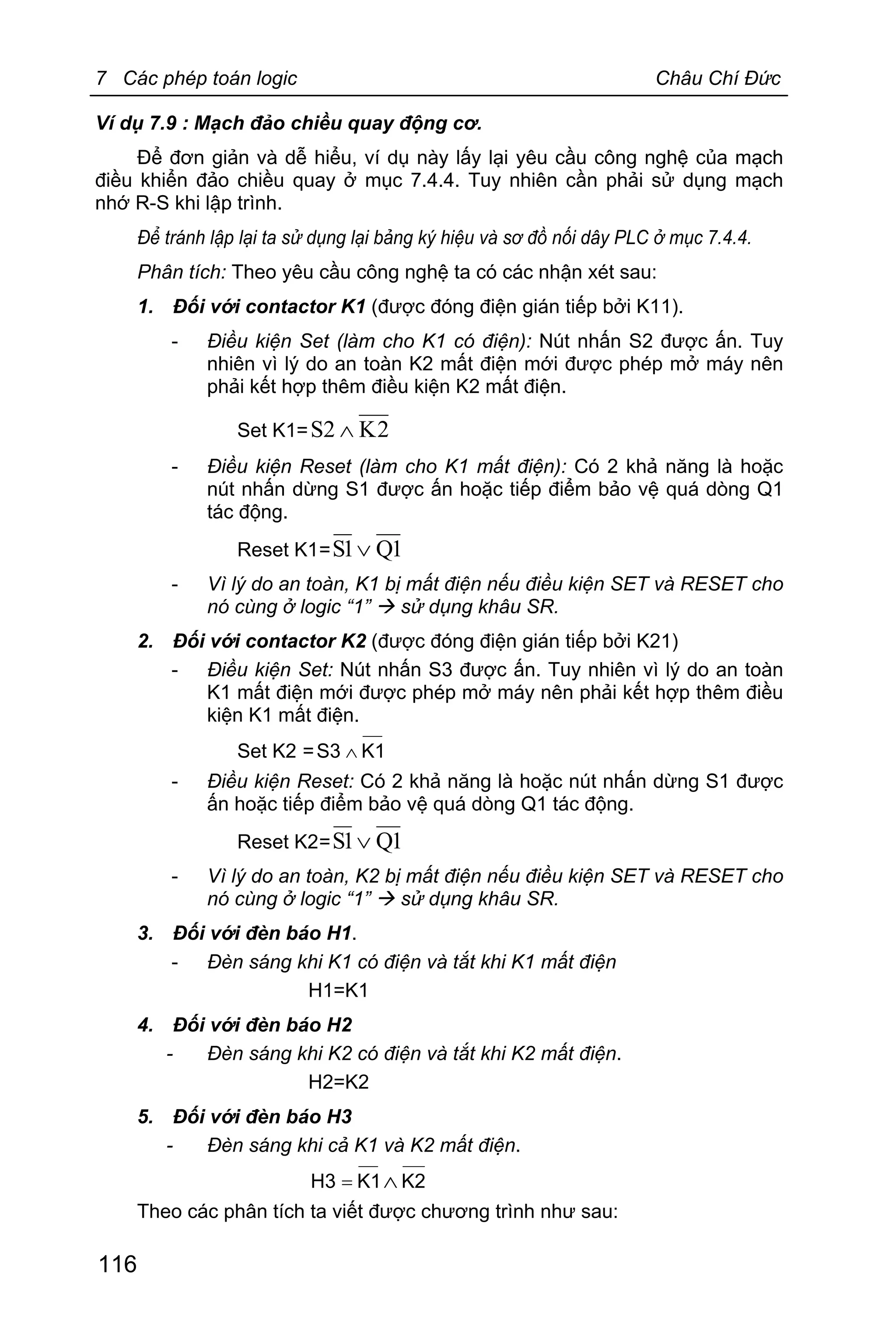7 Các phép toán logic Châu Chí Đức
116
Ví dụ 7.9 : Mạch đảo chiều quay động cơ.
Để đơn giản và dễ hiểu, ví dụ này lấy lại yêu cầu công nghệ của mạch
điều khiển đảo chiều quay ở mục 7.4.4. Tuy nhiên cần phải sử dụng mạch
nhớ R-S khi lập trình.
Để tránh lập lại ta sử dụng lại bảng ký hiệu và sơ đồ nối dây PLC ở mục 7.4.4.
Phân tích: Theo yêu cầu công nghệ ta có các nhận xét sau:
1. Đối với contactor K1 (được đóng điện gián tiếp bởi K11).
- Điều kiện Set (làm cho K1 có điện): Nút nhấn S2 được ấn. Tuy
nhiên vì lý do an toàn K2 mất điện mới được phép mở máy nên
phải kết hợp thêm điều kiện K2 mất điện.
Set K1= 2K2S Ù
- Điều kiện Reset (làm cho K1 mất điện): Có 2 khả năng là hoặc
nút nhấn dừng S1 được ấn hoặc tiếp điểm bảo vệ quá dòng Q1
tác động.
Reset K1= 1Q1S Ú
- Vì lý do an toàn, K1 bị mất điện nếu điều kiện SET và RESET cho
nó cùng ở logic “1” à sử dụng khâu SR.
2. Đối với contactor K2 (được đóng điện gián tiếp bởi K21)
- Điều kiện Set: Nút nhấn S3 được ấn. Tuy nhiên vì lý do an toàn
K1 mất điện mới được phép mở máy nên phải kết hợp thêm điều
kiện K1 mất điện.
Set K2 = K1S3 Ù
- Điều kiện Reset: Có 2 khả năng là hoặc nút nhấn dừng S1 được
ấn hoặc tiếp điểm bảo vệ quá dòng Q1 tác động.
Reset K2= 1Q1S Ú
- Vì lý do an toàn, K2 bị mất điện nếu điều kiện SET và RESET cho
nó cùng ở logic “1” à sử dụng khâu SR.
3. Đối với đèn báo H1.
- Đèn sáng khi K1 có điện và tắt khi K1 mất điện
H1=K1
4. Đối với đèn báo H2
- Đèn sáng khi K2 có điện và tắt khi K2 mất điện.
H2=K2
5. Đối với đèn báo H3
- Đèn sáng khi cả K1 và K2 mất điện.
K2K1H3 Ù=
Theo các phân tích ta viết được chương trình như sau:
 