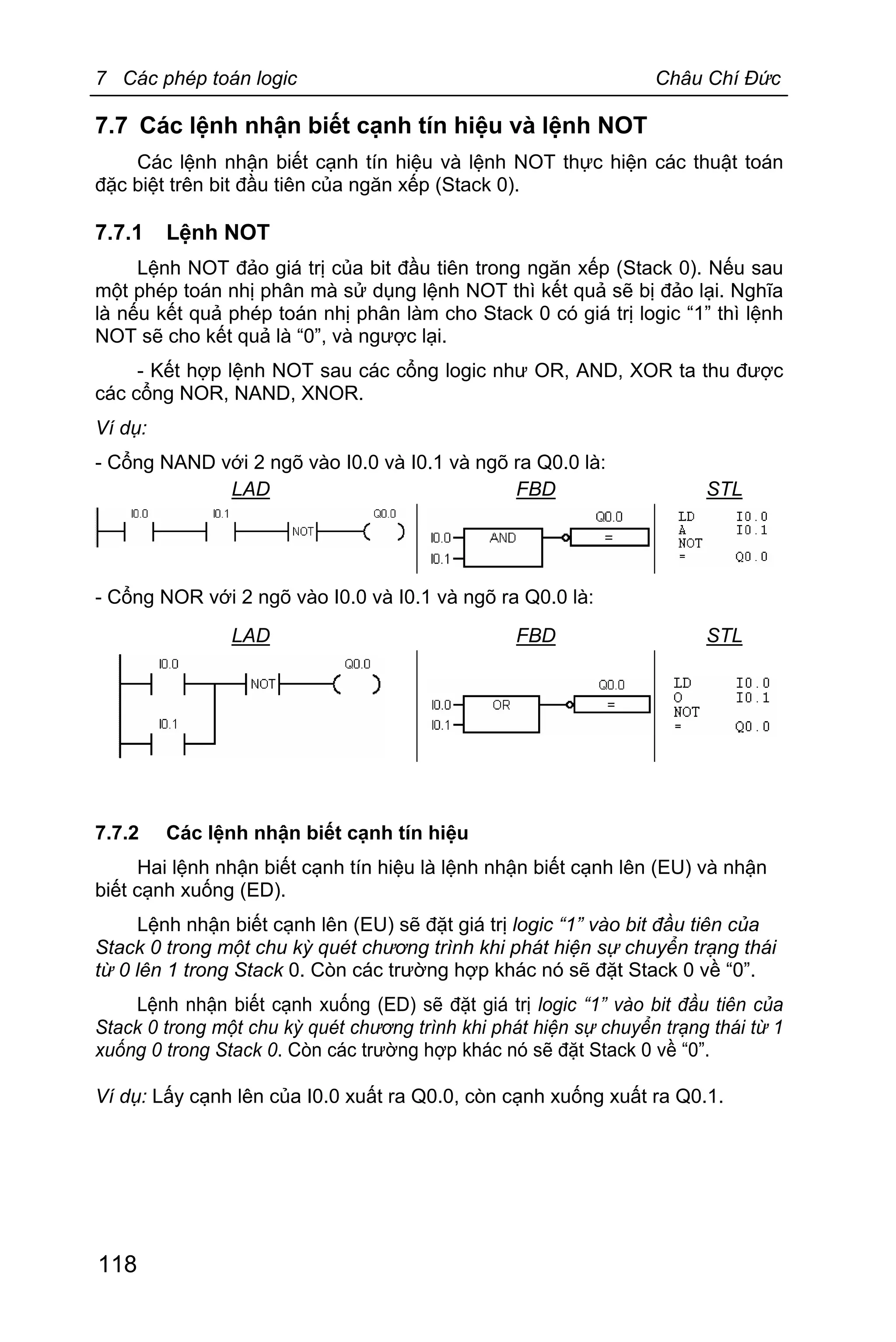 7 Các phép toán logic Châu Chí Đức
118
7.7 Các lệnh nhận biết cạnh tín hiệu và lệnh NOT
Các lệnh nhận biết cạnh tín hiệu và lệnh NOT thực hiện các thuật toán
đặc biệt trên bit đầu tiên của ngăn xếp (Stack 0).
7.7.1 Lệnh NOT
Lệnh NOT đảo giá trị của bit đầu tiên trong ngăn xếp (Stack 0). Nếu sau
một phép toán nhị phân mà sử dụng lệnh NOT thì kết quả sẽ bị đảo lại. Nghĩa
là nếu kết quả phép toán nhị phân làm cho Stack 0 có giá trị logic “1” thì lệnh
NOT sẽ cho kết quả là “0”, và ngược lại.
- Kết hợp lệnh NOT sau các cổng logic như OR, AND, XOR ta thu được
các cổng NOR, NAND, XNOR.
Ví dụ:
- Cổng NAND với 2 ngõ vào I0.0 và I0.1 và ngõ ra Q0.0 là:
LAD FBD STL
- Cổng NOR với 2 ngõ vào I0.0 và I0.1 và ngõ ra Q0.0 là:
LAD FBD STL
7.7.2 Các lệnh nhận biết cạnh tín hiệu
Hai lệnh nhận biết cạnh tín hiệu là lệnh nhận biết cạnh lên (EU) và nhận
biết cạnh xuống (ED).
Lệnh nhận biết cạnh lên (EU) sẽ đặt giá trị logic “1” vào bit đầu tiên của
Stack 0 trong một chu kỳ quét chương trình khi phát hiện sự chuyển trạng thái
từ 0 lên 1 trong Stack 0. Còn các trường hợp khác nó sẽ đặt Stack 0 về “0”.
Lệnh nhận biết cạnh xuống (ED) sẽ đặt giá trị logic “1” vào bit đầu tiên của
Stack 0 trong một chu kỳ quét chương trình khi phát hiện sự chuyển trạng thái từ 1
xuống 0 trong Stack 0. Còn các trường hợp khác nó sẽ đặt Stack 0 về “0”.
Ví dụ: Lấy cạnh lên của I0.0 xuất ra Q0.0, còn cạnh xuống xuất ra Q0.1.
 