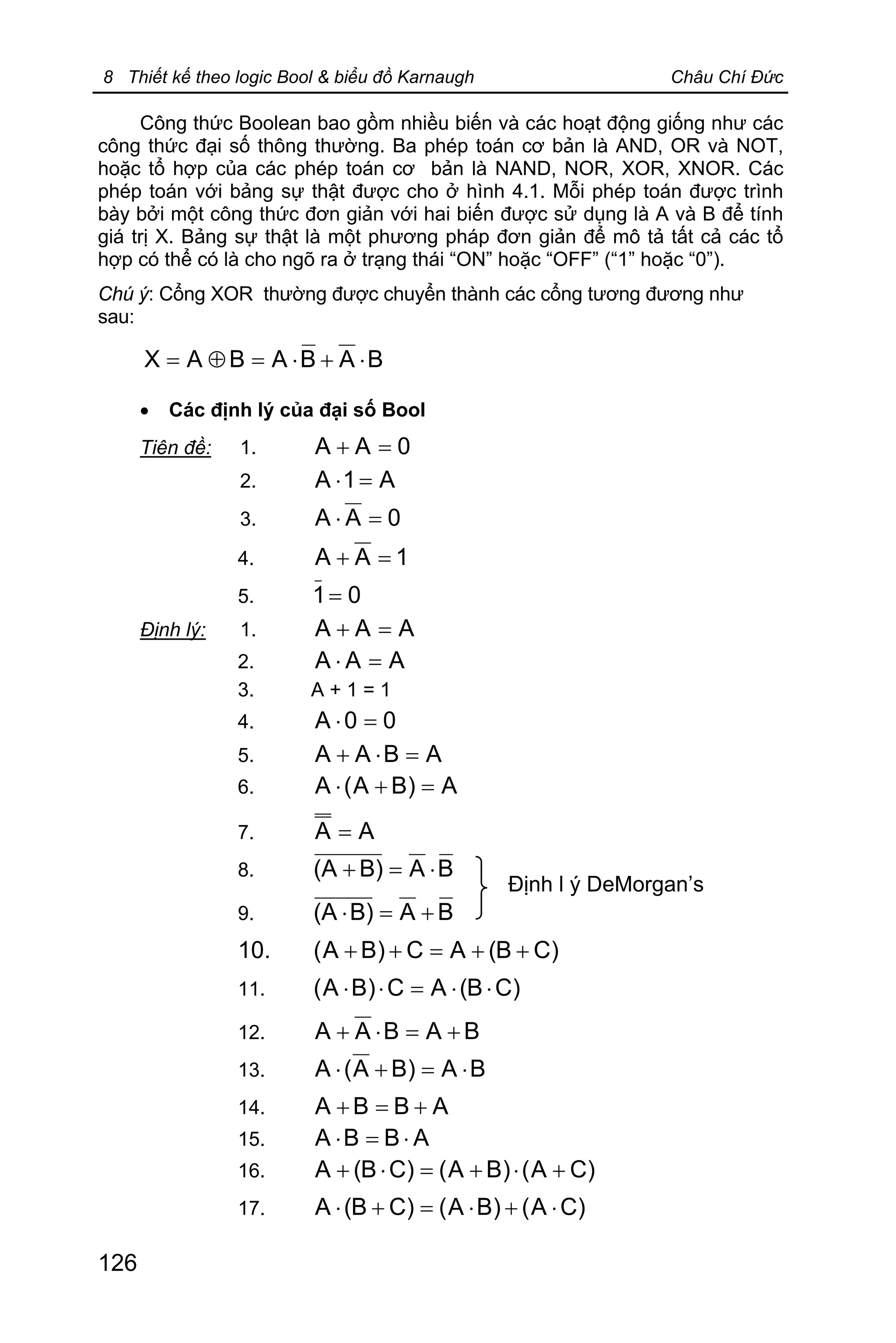 8 Thiết kế theo logic Bool & biểu đồ Karnaugh Châu Chí Đức
126
Công thức Boolean bao gồm nhiều biến và các hoạt động giống như các
công thức đại số thông thường. Ba phép toán cơ bản là AND, OR và NOT,
hoặc tổ hợp của các phép toán cơ bản là NAND, NOR, XOR, XNOR. Các
phép toán với bảng sự thật được cho ở hình 4.1. Mỗi phép toán được trình
bày bởi một công thức đơn giản với hai biến được sử dụng là A và B để tính
giá trị X. Bảng sự thật là một phương pháp đơn giản để mô tả tất cả các tổ
hợp có thể có là cho ngõ ra ở trạng thái “ON” hoặc “OFF” (“1” hoặc “0”).
Chú ý: Cổng XOR thường được chuyển thành các cổng tương đương như
sau:
BABABAX ×+×=Å=
· Các định lý của đại số Bool
Tiên đề: 1. 0AA =+
2. A1A =×
3. 0AA =×
4. 1AA =+
5. 01=
Định lý: 1. AAA =+
2. AAA =×
3. A + 1 = 1
4. 00A =×
5. ABAA =×+
6. A)BA(A =+×
7. AA =
8. BAB)(A ×=+
9. BAB)(A +=×
10. )CB(AC)BA( ++=++
11. )CB(AC)BA( ××=××
12. BABAA +=×+
13. BA)BA(A ×=+×
14. ABBA +=+
15. ABBA ×=×
16. )CA()BA()CB(A +×+=×+
17. )CA()BA()CB(A ×+×=+×
Định l ý DeMorgan’s
 