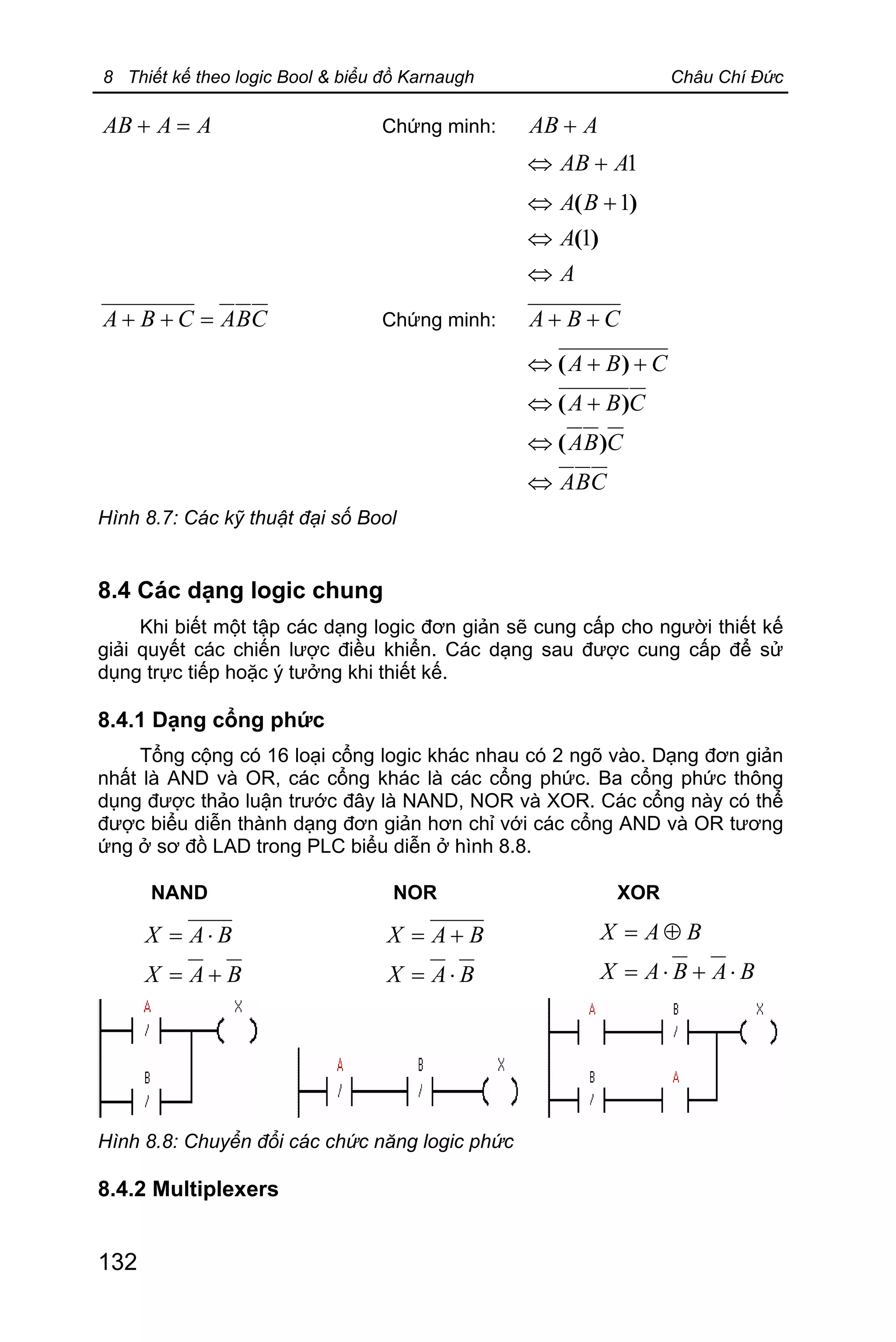 8 Thiết kế theo logic Bool & biểu đồ Karnaugh Châu Chí Đức
132
AAAB =+ Chứng minh: AAB +
1AAB +Û
A
A
BA
Û
Û
+Û
)(
)(
1
1
CBACBA =++ Chứng minh: CBA ++
CBA
CBA
CBA
CBA
Û
Û
+Û
++Û
)(
)(
)(
Hình 8.7: Các kỹ thuật đại số Bool
8.4 Các dạng logic chung
Khi biết một tập các dạng logic đơn giản sẽ cung cấp cho người thiết kế
giải quyết các chiến lược điều khiển. Các dạng sau được cung cấp để sử
dụng trực tiếp hoặc ý tưởng khi thiết kế.
8.4.1 Dạng cổng phức
Tổng cộng có 16 loại cổng logic khác nhau có 2 ngõ vào. Dạng đơn giản
nhất là AND và OR, các cổng khác là các cổng phức. Ba cổng phức thông
dụng được thảo luận trước đây là NAND, NOR và XOR. Các cổng này có thể
được biểu diễn thành dạng đơn giản hơn chỉ với các cổng AND và OR tương
ứng ở sơ đồ LAD trong PLC biểu diễn ở hình 8.8.
NAND NOR XOR
BAX
BAX
+=
×=
BAX
BAX
×=
+=
BABAX
BAX
×+×=
Å=
Hình 8.8: Chuyển đổi các chức năng logic phức
8.4.2 Multiplexers
 