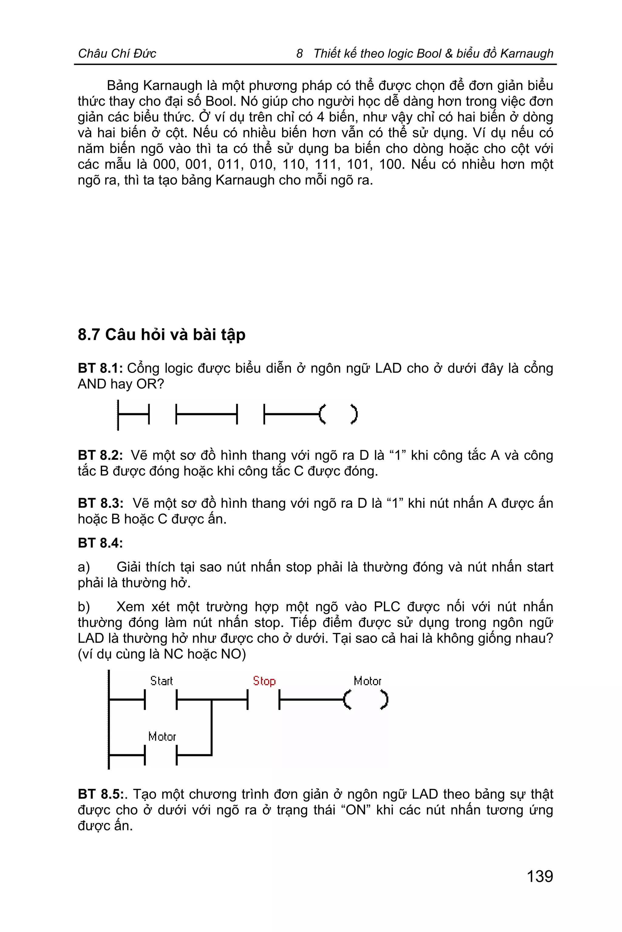 Châu Chí Đức 8 Thiết kế theo logic Bool & biểu đồ Karnaugh
139
Bảng Karnaugh là một phương pháp có thể được chọn để đơn giản biểu
thức thay cho đại số Bool. Nó giúp cho người học dễ dàng hơn trong việc đơn
giản các biểu thức. Ở ví dụ trên chỉ có 4 biến, như vậy chỉ có hai biến ở dòng
và hai biến ở cột. Nếu có nhiều biến hơn vẫn có thể sử dụng. Ví dụ nếu có
năm biến ngõ vào thì ta có thể sử dụng ba biến cho dòng hoặc cho cột với
các mẫu là 000, 001, 011, 010, 110, 111, 101, 100. Nếu có nhiều hơn một
ngõ ra, thì ta tạo bảng Karnaugh cho mỗi ngõ ra.
8.7 Câu hỏi và bài tập
BT 8.1: Cổng logic được biểu diễn ở ngôn ngữ LAD cho ở dưới đây là cổng
AND hay OR?
BT 8.2: Vẽ một sơ đồ hình thang với ngõ ra D là “1” khi công tắc A và công
tắc B được đóng hoặc khi công tắc C được đóng.
BT 8.3: Vẽ một sơ đồ hình thang với ngõ ra D là “1” khi nút nhấn A được ấn
hoặc B hoặc C được ấn.
BT 8.4:
a) Giải thích tại sao nút nhấn stop phải là thường đóng và nút nhấn start
phải là thường hở.
b) Xem xét một trường hợp một ngõ vào PLC được nối với nút nhấn
thường đóng làm nút nhấn stop. Tiếp điểm được sử dụng trong ngôn ngữ
LAD là thường hở như được cho ở dưới. Tại sao cả hai là không giống nhau?
(ví dụ cùng là NC hoặc NO)
BT 8.5:. Tạo một chương trình đơn giản ở ngôn ngữ LAD theo bảng sự thật
được cho ở dưới với ngõ ra ở trạng thái “ON” khi các nút nhấn tương ứng
được ấn.
 