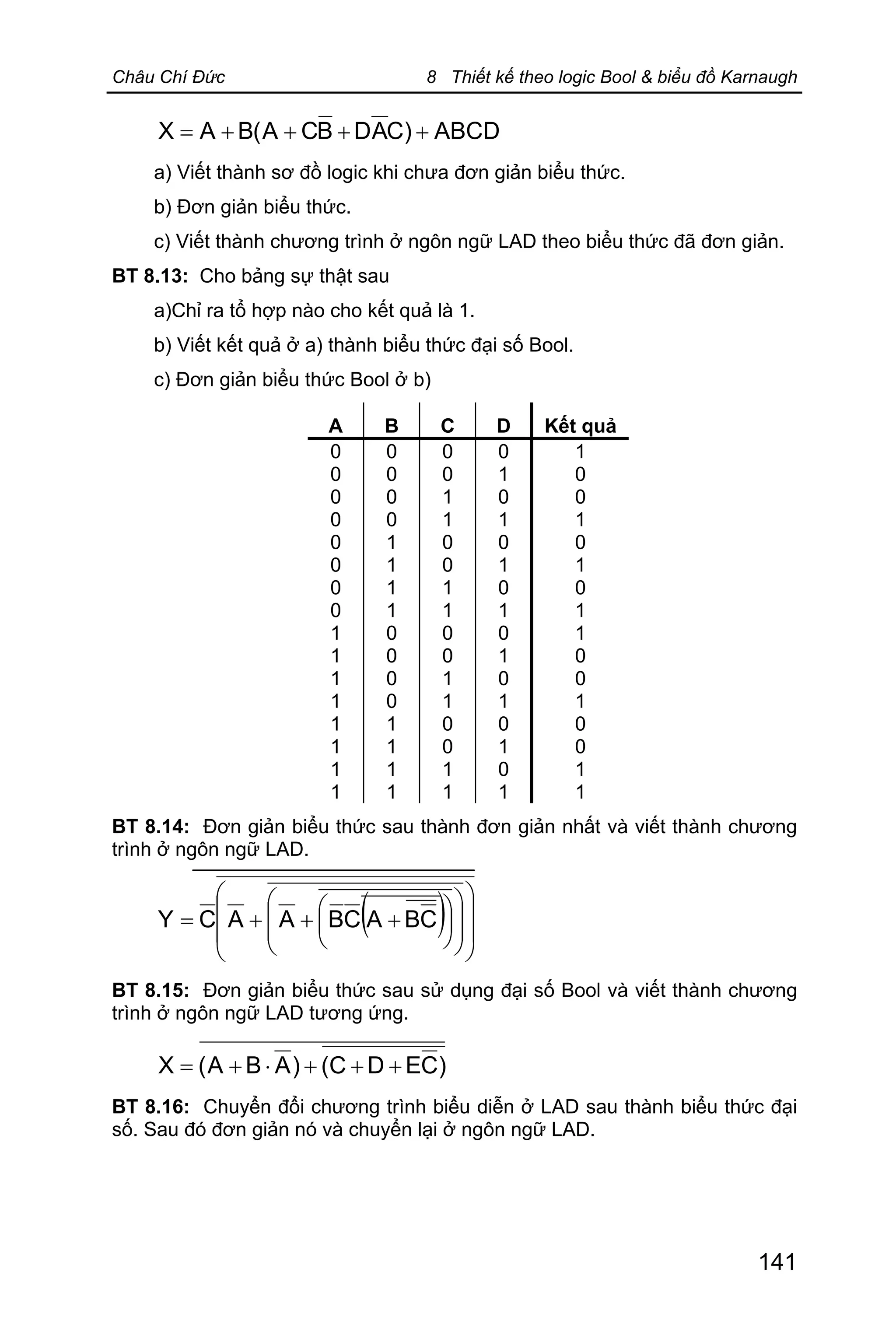 Châu Chí Đức 8 Thiết kế theo logic Bool & biểu đồ Karnaugh
141
ABCD)CADBCA(BAX ++++=
a) Viết thành sơ đồ logic khi chưa đơn giản biểu thức.
b) Đơn giản biểu thức.
c) Viết thành chương trình ở ngôn ngữ LAD theo biểu thức đã đơn giản.
BT 8.13: Cho bảng sự thật sau
a)Chỉ ra tổ hợp nào cho kết quả là 1.
b) Viết kết quả ở a) thành biểu thức đại số Bool.
c) Đơn giản biểu thức Bool ở b)
A B C D Kết quả
0
0
0
0
0
0
0
0
1
1
1
1
1
1
1
1
0
0
0
0
1
1
1
1
0
0
0
0
1
1
1
1
0
0
1
1
0
0
1
1
0
0
1
1
0
0
1
1
0
1
0
1
0
1
0
1
0
1
0
1
0
1
0
1
1
0
0
1
0
1
0
1
1
0
0
1
0
0
1
1
BT 8.14: Đơn giản biểu thức sau thành đơn giản nhất và viết thành chương
trình ở ngôn ngữ LAD.
( ) ÷
÷
ø
ö
ç
ç
è
æ
÷
÷
ø
ö
ç
ç
è
æ
÷
ø
ö
ç
è
æ
+++= CBACBAACY
BT 8.15: Đơn giản biểu thức sau sử dụng đại số Bool và viết thành chương
trình ở ngôn ngữ LAD tương ứng.
)CEDC()ABA(X +++×+=
BT 8.16: Chuyển đổi chương trình biểu diễn ở LAD sau thành biểu thức đại
số. Sau đó đơn giản nó và chuyển lại ở ngôn ngữ LAD.
 