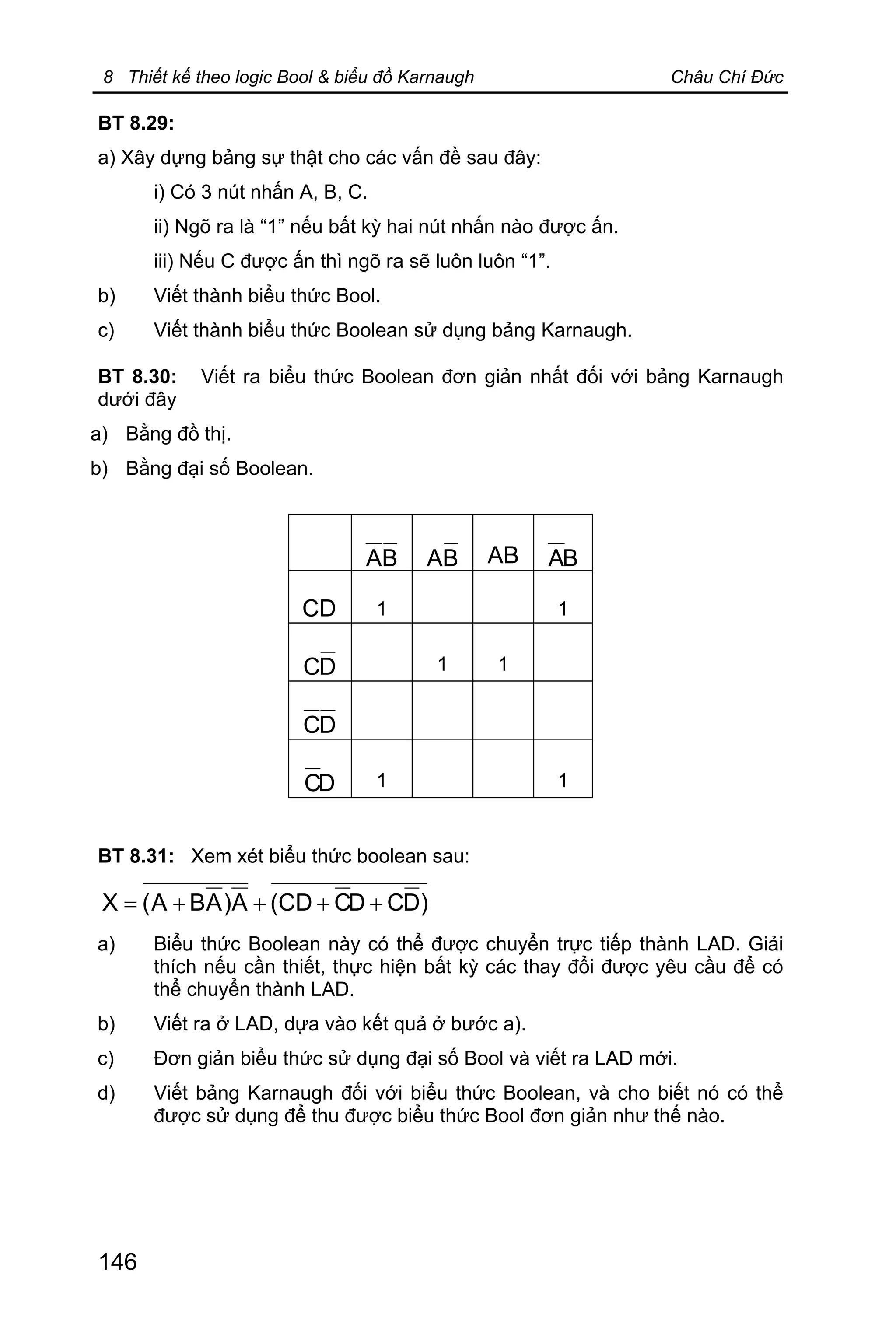 8 Thiết kế theo logic Bool & biểu đồ Karnaugh Châu Chí Đức
146
BT 8.29:
a) Xây dựng bảng sự thật cho các vấn đề sau đây:
i) Có 3 nút nhấn A, B, C.
ii) Ngõ ra là “1” nếu bất kỳ hai nút nhấn nào được ấn.
iii) Nếu C được ấn thì ngõ ra sẽ luôn luôn “1”.
b) Viết thành biểu thức Bool.
c) Viết thành biểu thức Boolean sử dụng bảng Karnaugh.
BT 8.30: Viết ra biểu thức Boolean đơn giản nhất đối với bảng Karnaugh
dưới đây
a) Bằng đồ thị.
b) Bằng đại số Boolean.
BA BA AB BA
CD 1 1
DC 1 1
DC
DC 1 1
BT 8.31: Xem xét biểu thức boolean sau:
)DCDCCD(A)ABA(X ++++=
a) Biểu thức Boolean này có thể được chuyển trực tiếp thành LAD. Giải
thích nếu cần thiết, thực hiện bất kỳ các thay đổi được yêu cầu để có
thể chuyển thành LAD.
b) Viết ra ở LAD, dựa vào kết quả ở bước a).
c) Đơn giản biểu thức sử dụng đại số Bool và viết ra LAD mới.
d) Viết bảng Karnaugh đối với biểu thức Boolean, và cho biết nó có thể
được sử dụng để thu được biểu thức Bool đơn giản như thế nào.
 