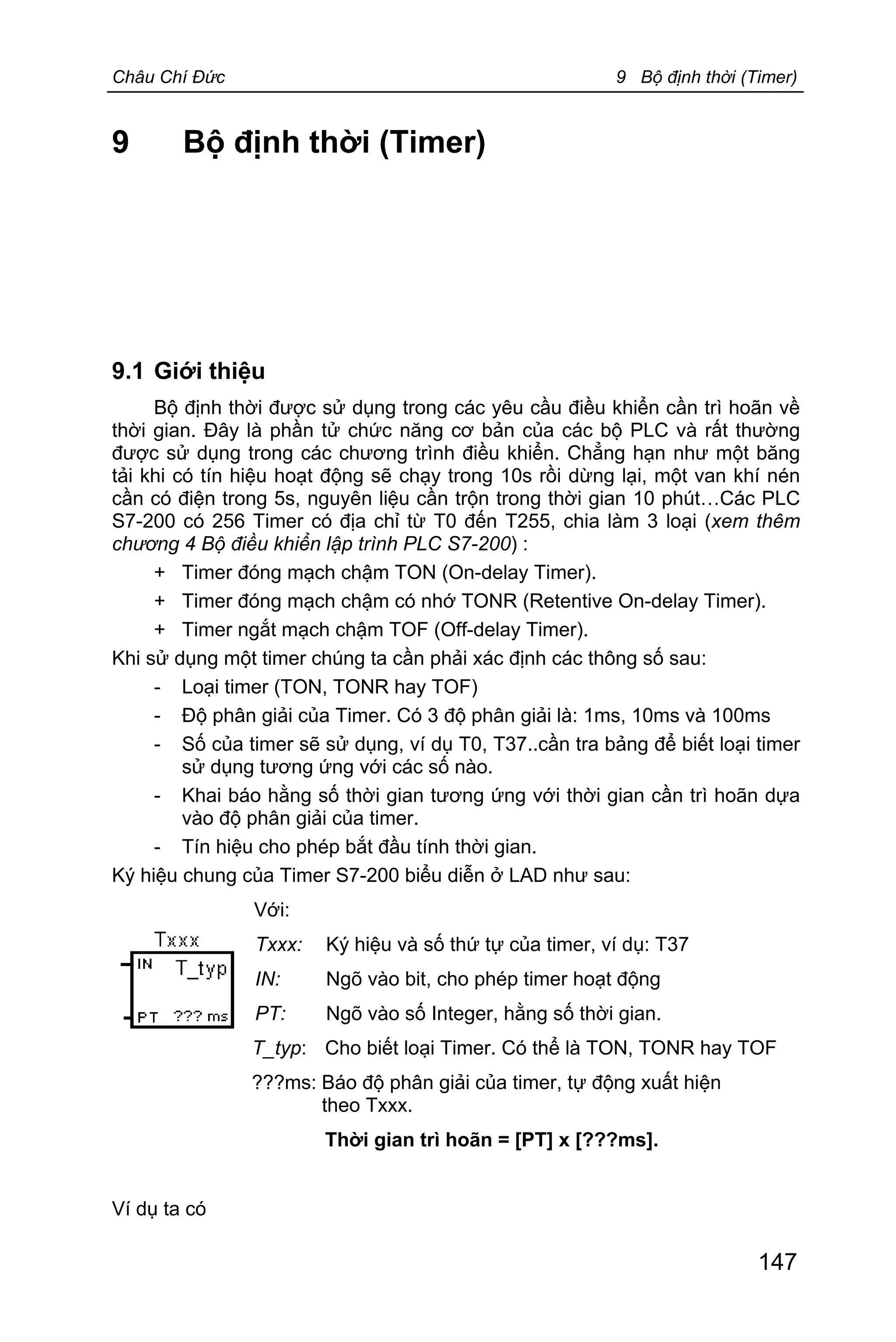 Châu Chí Đức 9 Bộ định thời (Timer)
147
9 Bộ định thời (Timer)
9.1 Giới thiệu
Bộ định thời được sử dụng trong các yêu cầu điều khiển cần trì hoãn về
thời gian. Đây là phần tử chức năng cơ bản của các bộ PLC và rất thường
được sử dụng trong các chương trình điều khiển. Chẳng hạn như một băng
tải khi có tín hiệu hoạt động sẽ chạy trong 10s rồi dừng lại, một van khí nén
cần có điện trong 5s, nguyên liệu cần trộn trong thời gian 10 phút…Các PLC
S7-200 có 256 Timer có địa chỉ từ T0 đến T255, chia làm 3 loại (xem thêm
chương 4 Bộ điều khiển lập trình PLC S7-200) :
+ Timer đóng mạch chậm TON (On-delay Timer).
+ Timer đóng mạch chậm có nhớ TONR (Retentive On-delay Timer).
+ Timer ngắt mạch chậm TOF (Off-delay Timer).
Khi sử dụng một timer chúng ta cần phải xác định các thông số sau:
- Loại timer (TON, TONR hay TOF)
- Độ phân giải của Timer. Có 3 độ phân giải là: 1ms, 10ms và 100ms
- Số của timer sẽ sử dụng, ví dụ T0, T37..cần tra bảng để biết loại timer
sử dụng tương ứng với các số nào.
- Khai báo hằng số thời gian tương ứng với thời gian cần trì hoãn dựa
vào độ phân giải của timer.
- Tín hiệu cho phép bắt đầu tính thời gian.
Ký hiệu chung của Timer S7-200 biểu diễn ở LAD như sau:
Với:
Txxx: Ký hiệu và số thứ tự của timer, ví dụ: T37
IN: Ngõ vào bit, cho phép timer hoạt động
PT: Ngõ vào số Integer, hằng số thời gian.
T_typ: Cho biết loại Timer. Có thể là TON, TONR hay TOF
???ms: Báo độ phân giải của timer, tự động xuất hiện
theo Txxx.
Thời gian trì hoãn = [PT] x [???ms].
Ví dụ ta có
 