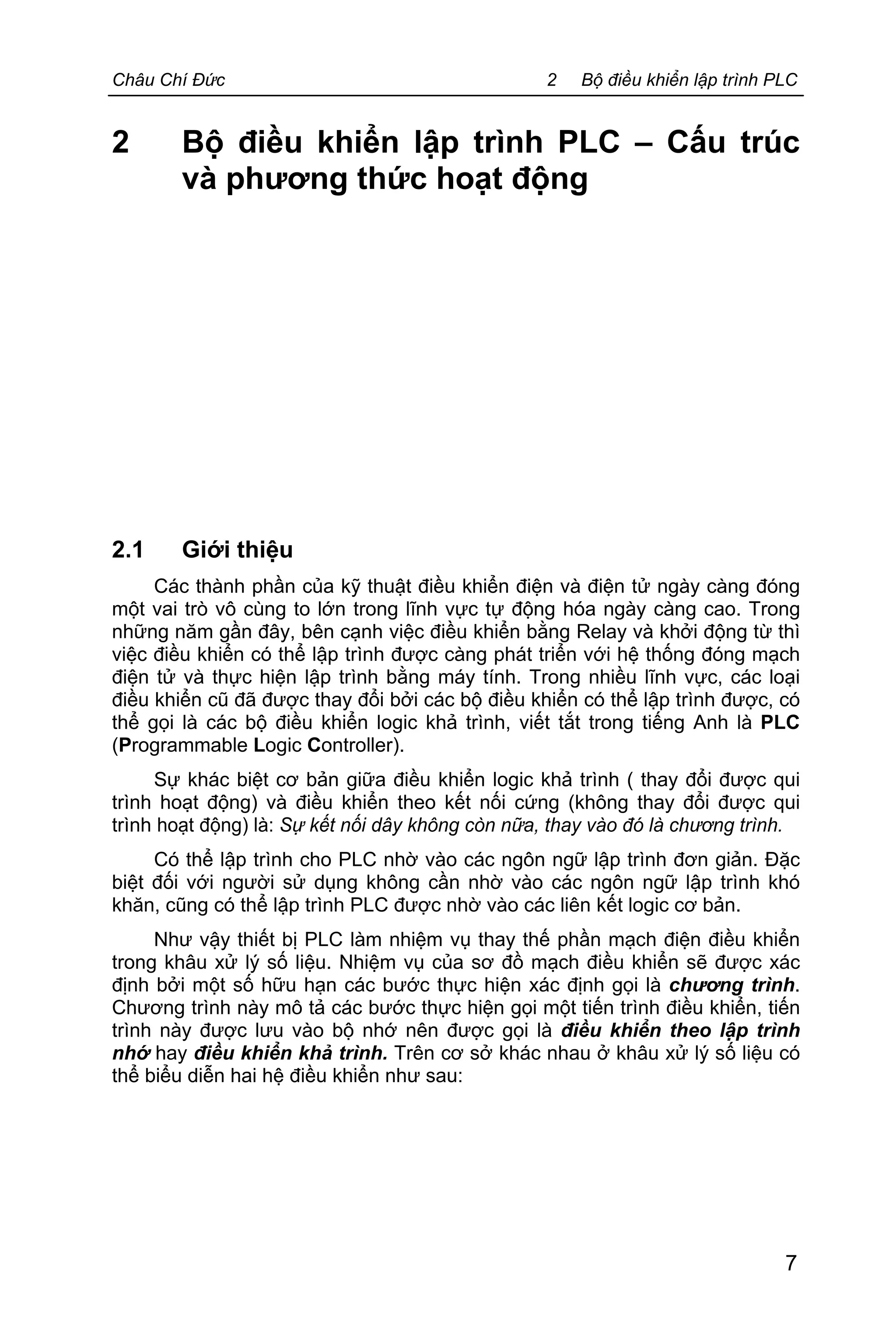Châu Chí Đức 2 Bộ điều khiển lập trình PLC
7
2 Bộ điều khiển lập trình PLC – Cấu trúc
và phương thức hoạt động
2.1 Giới thiệu
Các thành phần của kỹ thuật điều khiển điện và điện tử ngày càng đóng
một vai trò vô cùng to lớn trong lĩnh vực tự động hóa ngày càng cao. Trong
những năm gần đây, bên cạnh việc điều khiển bằng Relay và khởi động từ thì
việc điều khiển có thể lập trình được càng phát triển với hệ thống đóng mạch
điện tử và thực hiện lập trình bằng máy tính. Trong nhiều lĩnh vực, các loại
điều khiển cũ đã được thay đổi bởi các bộ điều khiển có thể lập trình được, có
thể gọi là các bộ điều khiển logic khả trình, viết tắt trong tiếng Anh là PLC
(Programmable Logic Controller).
Sự khác biệt cơ bản giữa điều khiển logic khả trình ( thay đổi được qui
trình hoạt động) và điều khiển theo kết nối cứng (không thay đổi được qui
trình hoạt động) là: Sự kết nối dây không còn nữa, thay vào đó là chương trình.
Có thể lập trình cho PLC nhờ vào các ngôn ngữ lập trình đơn giản. Đặc
biệt đối với người sử dụng không cần nhờ vào các ngôn ngữ lập trình khó
khăn, cũng có thể lập trình PLC được nhờ vào các liên kết logic cơ bản.
Như vậy thiết bị PLC làm nhiệm vụ thay thế phần mạch điện điều khiển
trong khâu xử lý số liệu. Nhiệm vụ của sơ đồ mạch điều khiển sẽ được xác
định bởi một số hữu hạn các bước thực hiện xác định gọi là chương trình.
Chương trình này mô tả các bước thực hiện gọi một tiến trình điều khiển, tiến
trình này được lưu vào bộ nhớ nên được gọi là điều khiển theo lập trình
nhớ hay điều khiển khả trình. Trên cơ sở khác nhau ở khâu xử lý số liệu có
thể biểu diễn hai hệ điều khiển như sau:
 
