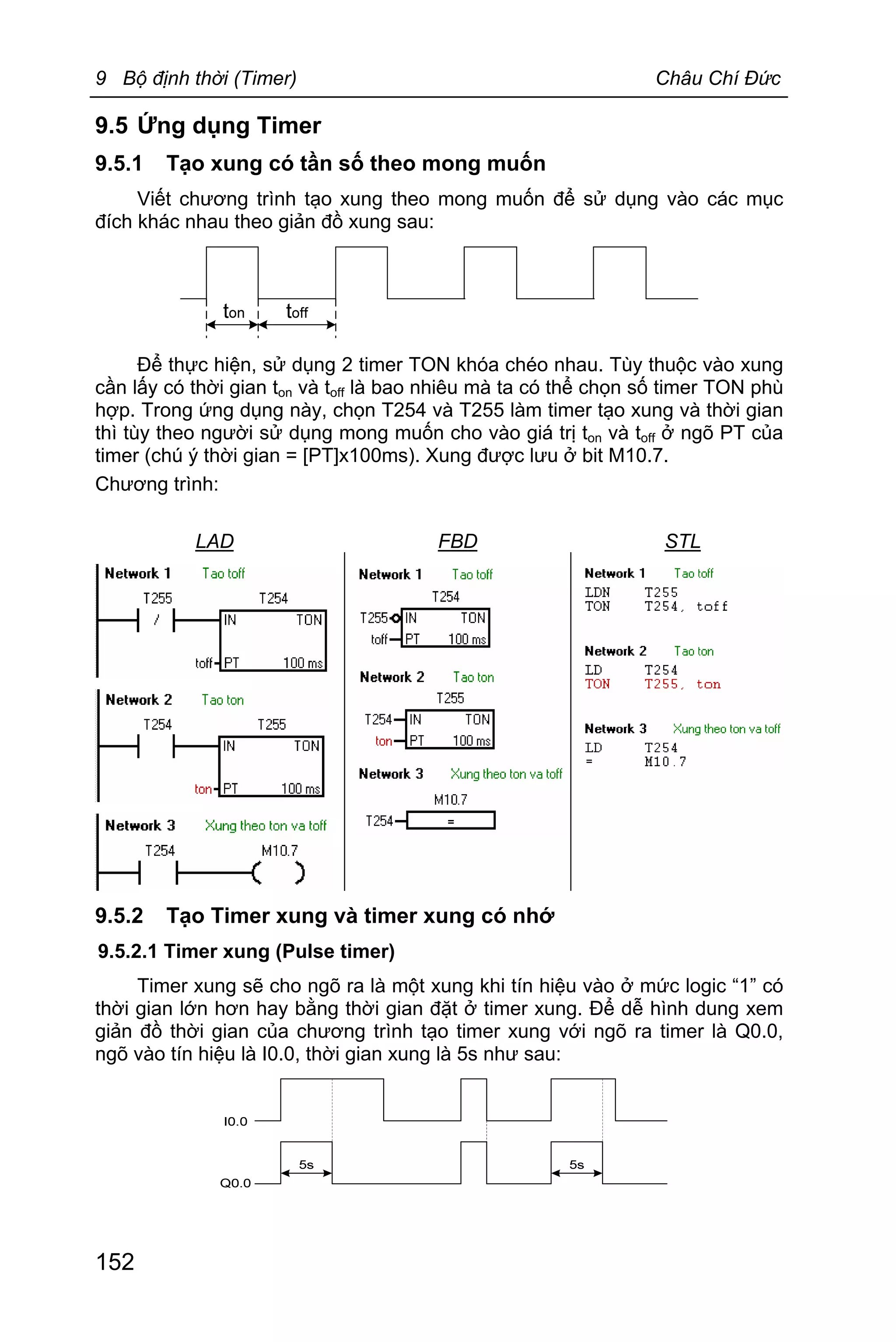 9 Bộ định thời (Timer) Châu Chí Đức
152
9.5 Ứng dụng Timer
9.5.1 Tạo xung có tần số theo mong muốn
Viết chương trình tạo xung theo mong muốn để sử dụng vào các mục
đích khác nhau theo giản đồ xung sau:
Để thực hiện, sử dụng 2 timer TON khóa chéo nhau. Tùy thuộc vào xung
cần lấy có thời gian ton và toff là bao nhiêu mà ta có thể chọn số timer TON phù
hợp. Trong ứng dụng này, chọn T254 và T255 làm timer tạo xung và thời gian
thì tùy theo người sử dụng mong muốn cho vào giá trị ton và toff ở ngõ PT của
timer (chú ý thời gian = [PT]x100ms). Xung được lưu ở bit M10.7.
Chương trình:
LAD FBD STL
9.5.2 Tạo Timer xung và timer xung có nhớ
9.5.2.1 Timer xung (Pulse timer)
Timer xung sẽ cho ngõ ra là một xung khi tín hiệu vào ở mức logic “1” có
thời gian lớn hơn hay bằng thời gian đặt ở timer xung. Để dễ hình dung xem
giản đồ thời gian của chương trình tạo timer xung với ngõ ra timer là Q0.0,
ngõ vào tín hiệu là I0.0, thời gian xung là 5s như sau:
 