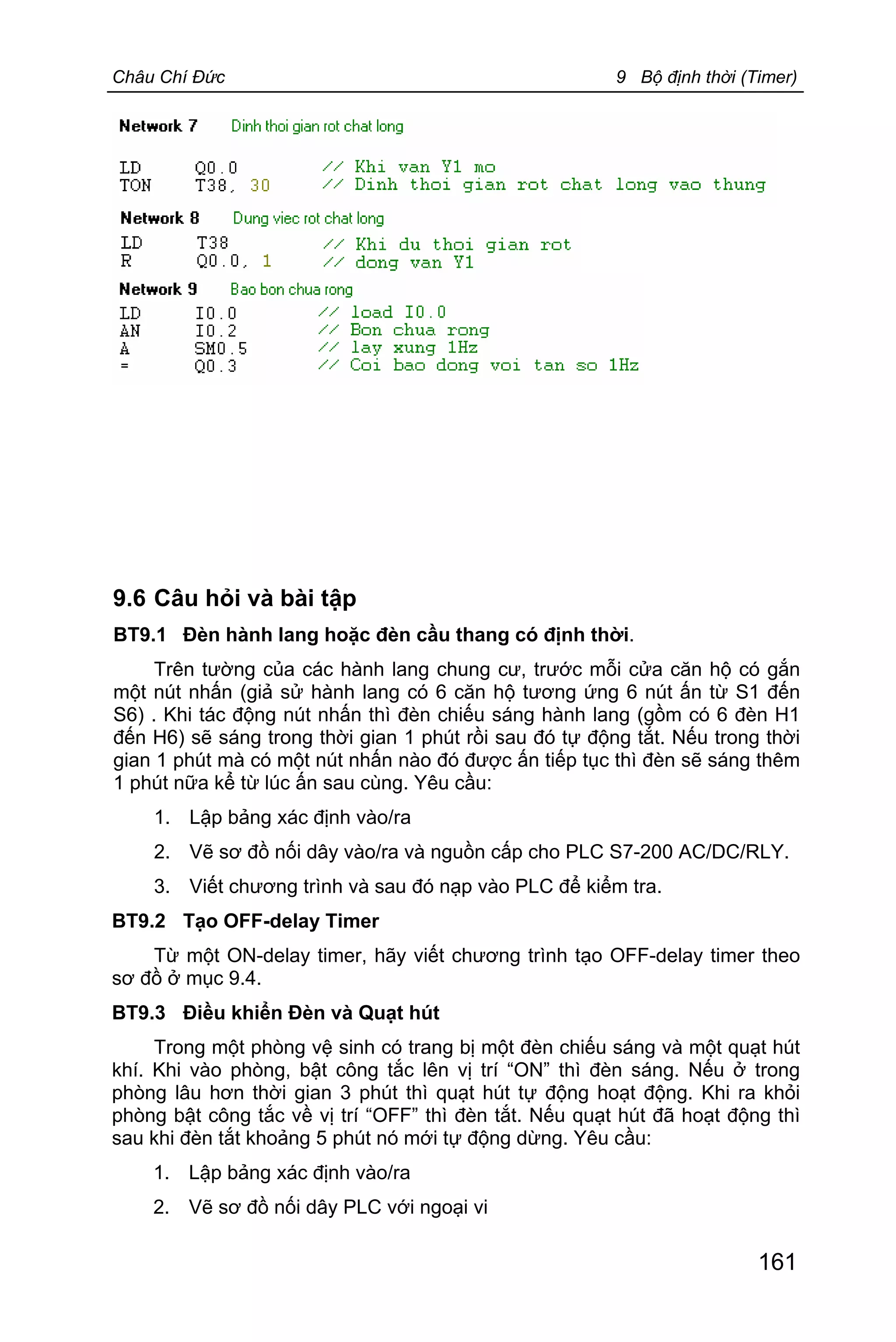 Châu Chí Đức 9 Bộ định thời (Timer)
161
9.6 Câu hỏi và bài tập
BT9.1 Đèn hành lang hoặc đèn cầu thang có định thời.
Trên tường của các hành lang chung cư, trước mỗi cửa căn hộ có gắn
một nút nhấn (giả sử hành lang có 6 căn hộ tương ứng 6 nút ấn từ S1 đến
S6) . Khi tác động nút nhấn thì đèn chiếu sáng hành lang (gồm có 6 đèn H1
đến H6) sẽ sáng trong thời gian 1 phút rồi sau đó tự động tắt. Nếu trong thời
gian 1 phút mà có một nút nhấn nào đó được ấn tiếp tục thì đèn sẽ sáng thêm
1 phút nữa kể từ lúc ấn sau cùng. Yêu cầu:
1. Lập bảng xác định vào/ra
2. Vẽ sơ đồ nối dây vào/ra và nguồn cấp cho PLC S7-200 AC/DC/RLY.
3. Viết chương trình và sau đó nạp vào PLC để kiểm tra.
BT9.2 Tạo OFF-delay Timer
Từ một ON-delay timer, hãy viết chương trình tạo OFF-delay timer theo
sơ đồ ở mục 9.4.
BT9.3 Điều khiển Đèn và Quạt hút
Trong một phòng vệ sinh có trang bị một đèn chiếu sáng và một quạt hút
khí. Khi vào phòng, bật công tắc lên vị trí “ON” thì đèn sáng. Nếu ở trong
phòng lâu hơn thời gian 3 phút thì quạt hút tự động hoạt động. Khi ra khỏi
phòng bật công tắc về vị trí “OFF” thì đèn tắt. Nếu quạt hút đã hoạt động thì
sau khi đèn tắt khoảng 5 phút nó mới tự động dừng. Yêu cầu:
1. Lập bảng xác định vào/ra
2. Vẽ sơ đồ nối dây PLC với ngoại vi
 