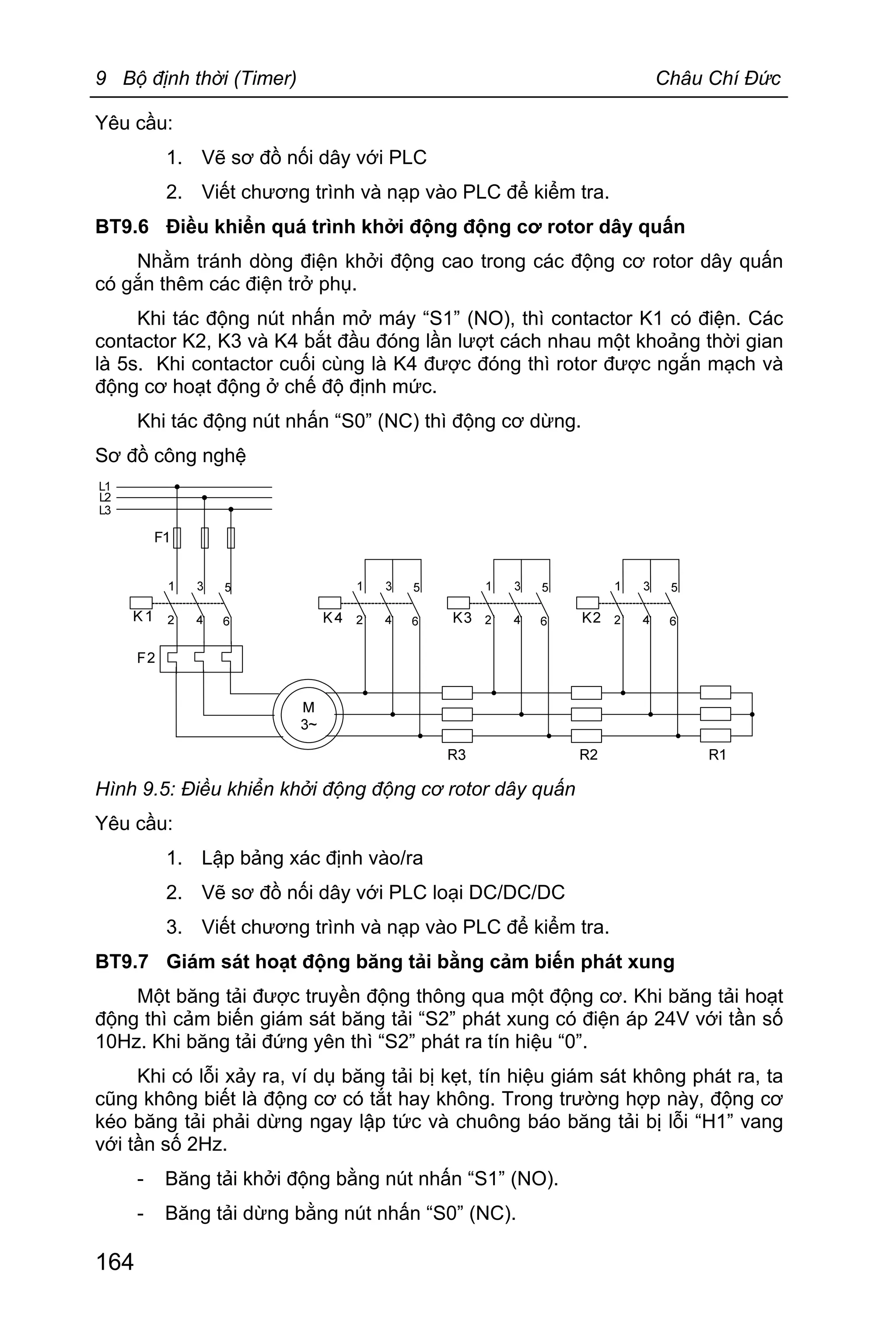 9 Bộ định thời (Timer) Châu Chí Đức
164
Yêu cầu:
1. Vẽ sơ đồ nối dây với PLC
2. Viết chương trình và nạp vào PLC để kiểm tra.
BT9.6 Điều khiển quá trình khởi động động cơ rotor dây quấn
Nhằm tránh dòng điện khởi động cao trong các động cơ rotor dây quấn
có gắn thêm các điện trở phụ.
Khi tác động nút nhấn mở máy “S1” (NO), thì contactor K1 có điện. Các
contactor K2, K3 và K4 bắt đầu đóng lần lượt cách nhau một khoảng thời gian
là 5s. Khi contactor cuối cùng là K4 được đóng thì rotor được ngắn mạch và
động cơ hoạt động ở chế độ định mức.
Khi tác động nút nhấn “S0” (NC) thì động cơ dừng.
Sơ đồ công nghệ
Hình 9.5: Điều khiển khởi động động cơ rotor dây quấn
Yêu cầu:
1. Lập bảng xác định vào/ra
2. Vẽ sơ đồ nối dây với PLC loại DC/DC/DC
3. Viết chương trình và nạp vào PLC để kiểm tra.
BT9.7 Giám sát hoạt động băng tải bằng cảm biến phát xung
Một băng tải được truyền động thông qua một động cơ. Khi băng tải hoạt
động thì cảm biến giám sát băng tải “S2” phát xung có điện áp 24V với tần số
10Hz. Khi băng tải đứng yên thì “S2” phát ra tín hiệu “0”.
Khi có lỗi xảy ra, ví dụ băng tải bị kẹt, tín hiệu giám sát không phát ra, ta
cũng không biết là động cơ có tắt hay không. Trong trường hợp này, động cơ
kéo băng tải phải dừng ngay lập tức và chuông báo băng tải bị lỗi “H1” vang
với tần số 2Hz.
- Băng tải khởi động bằng nút nhấn “S1” (NO).
- Băng tải dừng bằng nút nhấn “S0” (NC).
 