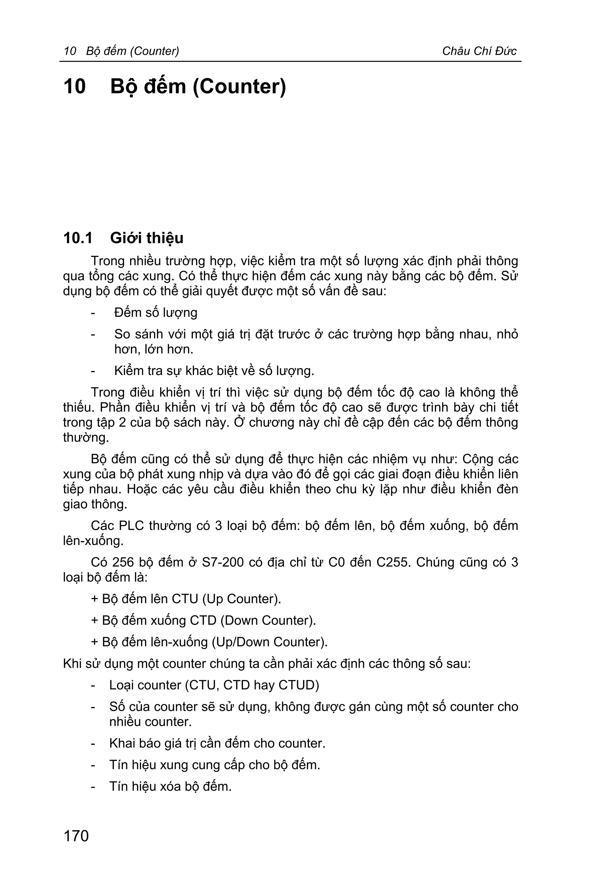 10 Bộ đếm (Counter) Châu Chí Đức
170
10 Bộ đếm (Counter)
10.1 Giới thiệu
Trong nhiều trường hợp, việc kiểm tra một số lượng xác định phải thông
qua tổng các xung. Có thể thực hiện đếm các xung này bằng các bộ đếm. Sử
dụng bộ đếm có thể giải quyết được một số vấn đề sau:
- Đếm số lượng
- So sánh với một giá trị đặt trước ở các trường hợp bằng nhau, nhỏ
hơn, lớn hơn.
- Kiểm tra sự khác biệt về số lượng.
Trong điều khiển vị trí thì việc sử dụng bộ đếm tốc độ cao là không thể
thiếu. Phần điều khiển vị trí và bộ đếm tốc độ cao sẽ được trình bày chi tiết
trong tập 2 của bộ sách này. Ở chương này chỉ đề cập đến các bộ đếm thông
thường.
Bộ đếm cũng có thể sử dụng để thực hiện các nhiệm vụ như: Cộng các
xung của bộ phát xung nhịp và dựa vào đó để gọi các giai đoạn điều khiển liên
tiếp nhau. Hoặc các yêu cầu điều khiển theo chu kỳ lặp như điều khiển đèn
giao thông.
Các PLC thường có 3 loại bộ đếm: bộ đếm lên, bộ đếm xuống, bộ đếm
lên-xuống.
Có 256 bộ đếm ở S7-200 có địa chỉ từ C0 đến C255. Chúng cũng có 3
loại bộ đếm là:
+ Bộ đếm lên CTU (Up Counter).
+ Bộ đếm xuống CTD (Down Counter).
+ Bộ đếm lên-xuống (Up/Down Counter).
Khi sử dụng một counter chúng ta cần phải xác định các thông số sau:
- Loại counter (CTU, CTD hay CTUD)
- Số của counter sẽ sử dụng, không được gán cùng một số counter cho
nhiều counter.
- Khai báo giá trị cần đếm cho counter.
- Tín hiệu xung cung cấp cho bộ đếm.
- Tín hiệu xóa bộ đếm.
 
