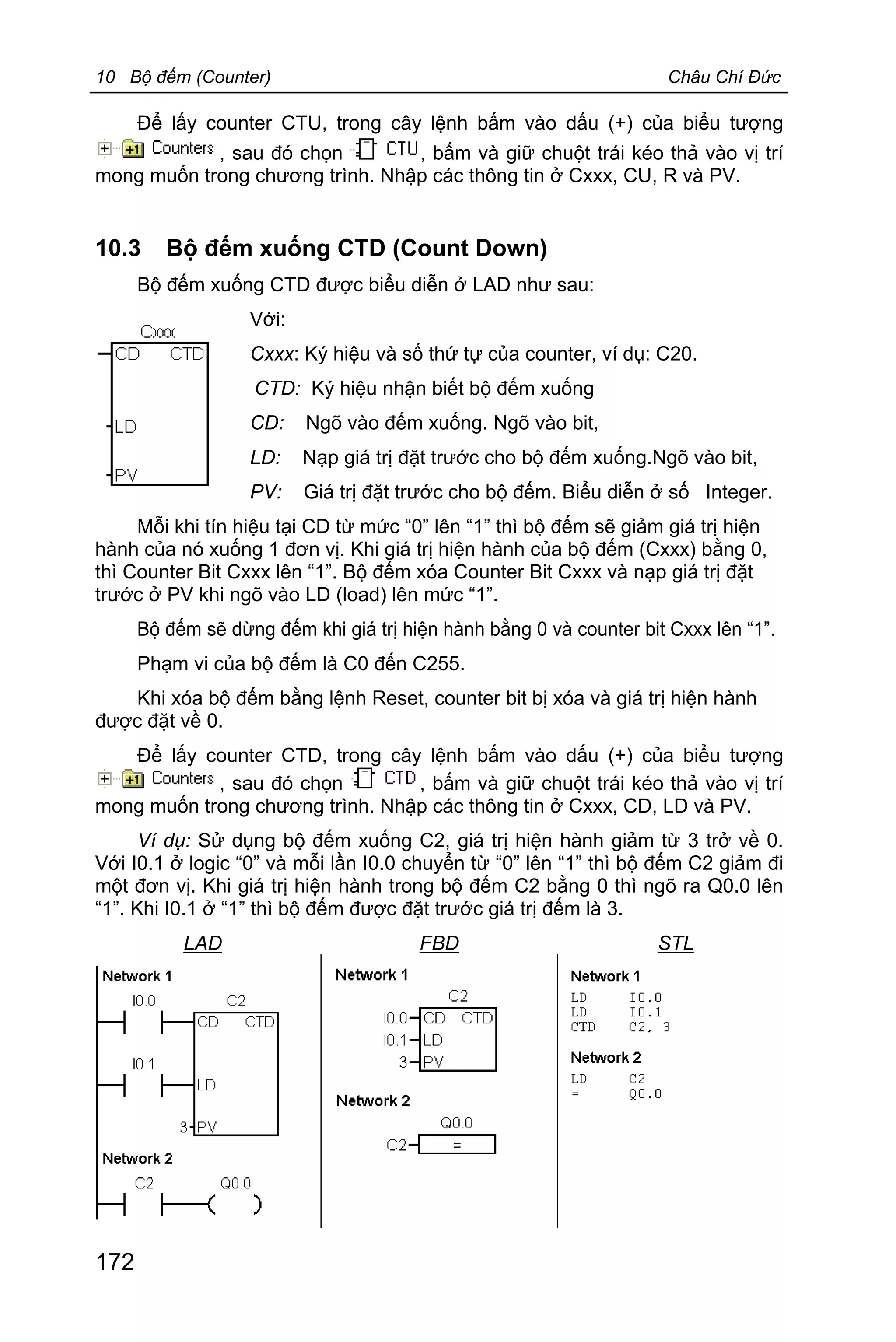 10 Bộ đếm (Counter) Châu Chí Đức
172
Để lấy counter CTU, trong cây lệnh bấm vào dấu (+) của biểu tượng
, sau đó chọn , bấm và giữ chuột trái kéo thả vào vị trí
mong muốn trong chương trình. Nhập các thông tin ở Cxxx, CU, R và PV.
10.3 Bộ đếm xuống CTD (Count Down)
Bộ đếm xuống CTD được biểu diễn ở LAD như sau:
Với:
Cxxx: Ký hiệu và số thứ tự của counter, ví dụ: C20.
CTD: Ký hiệu nhận biết bộ đếm xuống
CD: Ngõ vào đếm xuống. Ngõ vào bit,
LD: Nạp giá trị đặt trước cho bộ đếm xuống.Ngõ vào bit,
PV: Giá trị đặt trước cho bộ đếm. Biểu diễn ở số Integer.
Mỗi khi tín hiệu tại CD từ mức “0” lên “1” thì bộ đếm sẽ giảm giá trị hiện
hành của nó xuống 1 đơn vị. Khi giá trị hiện hành của bộ đếm (Cxxx) bằng 0,
thì Counter Bit Cxxx lên “1”. Bộ đếm xóa Counter Bit Cxxx và nạp giá trị đặt
trước ở PV khi ngõ vào LD (load) lên mức “1”.
Bộ đếm sẽ dừng đếm khi giá trị hiện hành bằng 0 và counter bit Cxxx lên “1”.
Phạm vi của bộ đếm là C0 đến C255.
Khi xóa bộ đếm bằng lệnh Reset, counter bit bị xóa và giá trị hiện hành
được đặt về 0.
Để lấy counter CTD, trong cây lệnh bấm vào dấu (+) của biểu tượng
, sau đó chọn , bấm và giữ chuột trái kéo thả vào vị trí
mong muốn trong chương trình. Nhập các thông tin ở Cxxx, CD, LD và PV.
Ví dụ: Sử dụng bộ đếm xuống C2, giá trị hiện hành giảm từ 3 trở về 0.
Với I0.1 ở logic “0” và mỗi lần I0.0 chuyển từ “0” lên “1” thì bộ đếm C2 giảm đi
một đơn vị. Khi giá trị hiện hành trong bộ đếm C2 bằng 0 thì ngõ ra Q0.0 lên
“1”. Khi I0.1 ở “1” thì bộ đếm được đặt trước giá trị đếm là 3.
LAD FBD STL
 