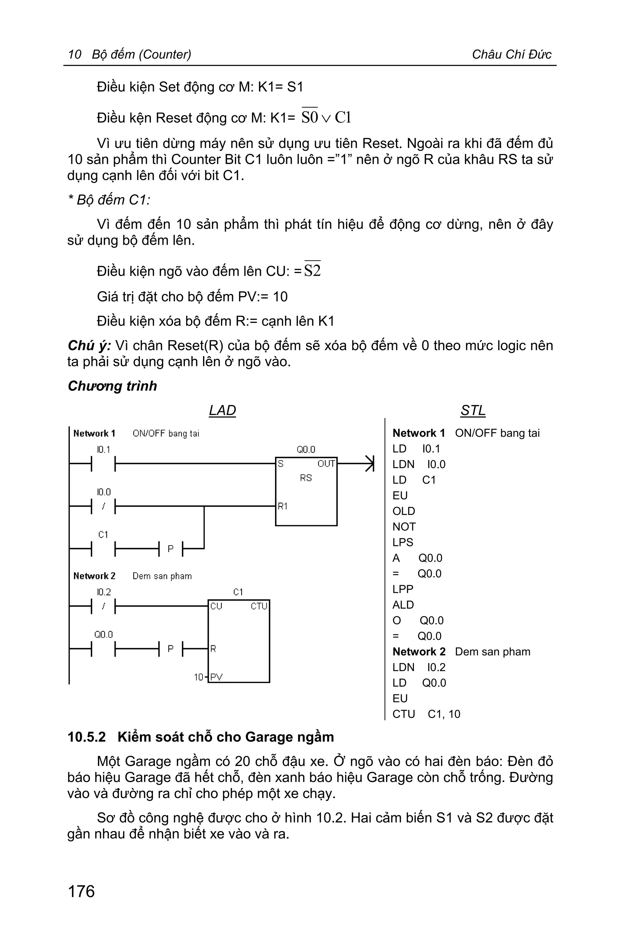 10 Bộ đếm (Counter) Châu Chí Đức
176
Điều kiện Set động cơ M: K1= S1
Điều kện Reset động cơ M: K1= 1C0S Ú
Vì ưu tiên dừng máy nên sử dụng ưu tiên Reset. Ngoài ra khi đã đếm đủ
10 sản phẩm thì Counter Bit C1 luôn luôn =”1” nên ở ngõ R của khâu RS ta sử
dụng cạnh lên đối với bit C1.
* Bộ đếm C1:
Vì đếm đến 10 sản phẩm thì phát tín hiệu để động cơ dừng, nên ở đây
sử dụng bộ đếm lên.
Điều kiện ngõ vào đếm lên CU: = 2S
Giá trị đặt cho bộ đếm PV:= 10
Điều kiện xóa bộ đếm R:= cạnh lên K1
Chú ý: Vì chân Reset(R) của bộ đếm sẽ xóa bộ đếm về 0 theo mức logic nên
ta phải sử dụng cạnh lên ở ngõ vào.
Chương trình
LAD STL
Network 1 ON/OFF bang tai
LD I0.1
LDN I0.0
LD C1
EU
OLD
NOT
LPS
A Q0.0
= Q0.0
LPP
ALD
O Q0.0
= Q0.0
Network 2 Dem san pham
LDN I0.2
LD Q0.0
EU
CTU C1, 10
10.5.2 Kiểm soát chỗ cho Garage ngầm
Một Garage ngầm có 20 chỗ đậu xe. Ở ngõ vào có hai đèn báo: Đèn đỏ
báo hiệu Garage đã hết chỗ, đèn xanh báo hiệu Garage còn chỗ trống. Đường
vào và đường ra chỉ cho phép một xe chạy.
Sơ đồ công nghệ được cho ở hình 10.2. Hai cảm biến S1 và S2 được đặt
gần nhau để nhận biết xe vào và ra.
 