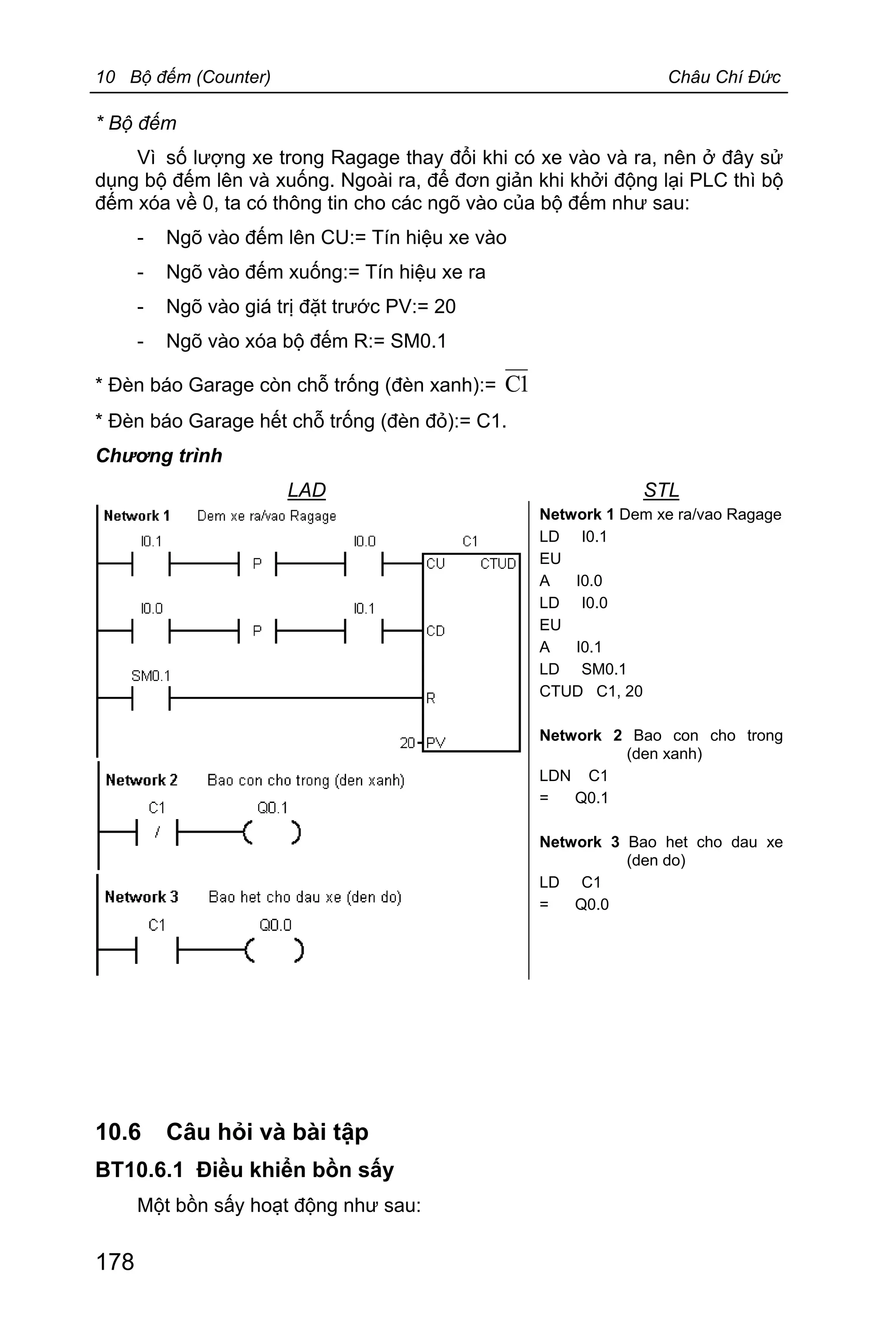 10 Bộ đếm (Counter) Châu Chí Đức
178
* Bộ đếm
Vì số lượng xe trong Ragage thay đổi khi có xe vào và ra, nên ở đây sử
dụng bộ đếm lên và xuống. Ngoài ra, để đơn giản khi khởi động lại PLC thì bộ
đếm xóa về 0, ta có thông tin cho các ngõ vào của bộ đếm như sau:
- Ngõ vào đếm lên CU:= Tín hiệu xe vào
- Ngõ vào đếm xuống:= Tín hiệu xe ra
- Ngõ vào giá trị đặt trước PV:= 20
- Ngõ vào xóa bộ đếm R:= SM0.1
* Đèn báo Garage còn chỗ trống (đèn xanh):= 1C
* Đèn báo Garage hết chỗ trống (đèn đỏ):= C1.
Chương trình
LAD STL
Network 1 Dem xe ra/vao Ragage
LD I0.1
EU
A I0.0
LD I0.0
EU
A I0.1
LD SM0.1
CTUD C1, 20
Network 2 Bao con cho trong
(den xanh)
LDN C1
= Q0.1
Network 3 Bao het cho dau xe
(den do)
LD C1
= Q0.0
10.6 Câu hỏi và bài tập
BT10.6.1 Điều khiển bồn sấy
Một bồn sấy hoạt động như sau:
 