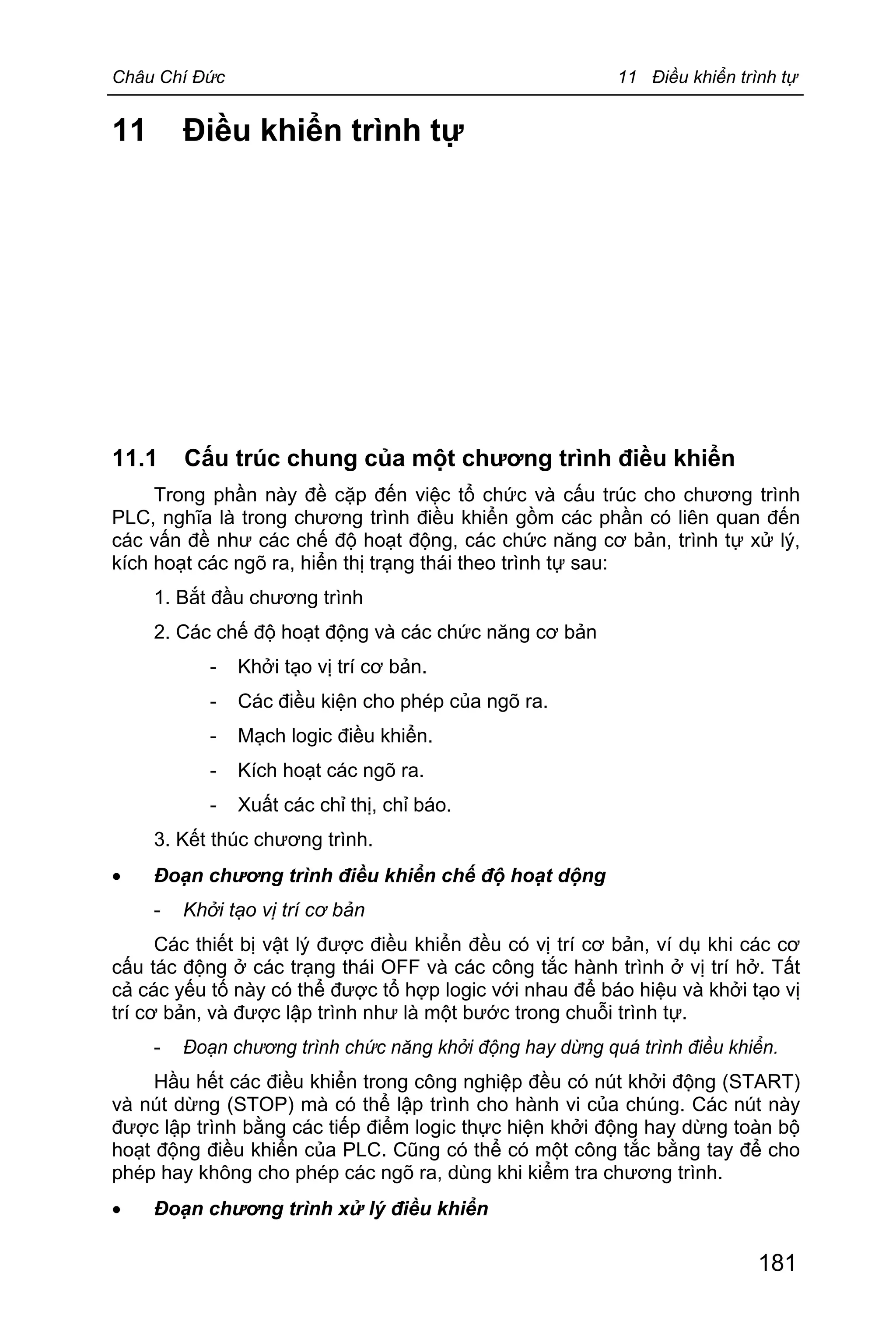 Châu Chí Đức 11 Điều khiển trình tự
181
11 Điều khiển trình tự
11.1 Cấu trúc chung của một chương trình điều khiển
Trong phần này đề cặp đến việc tổ chức và cấu trúc cho chương trình
PLC, nghĩa là trong chương trình điều khiển gồm các phần có liên quan đến
các vấn đề như các chế độ hoạt động, các chức năng cơ bản, trình tự xử lý,
kích hoạt các ngõ ra, hiển thị trạng thái theo trình tự sau:
1. Bắt đầu chương trình
2. Các chế độ hoạt động và các chức năng cơ bản
- Khởi tạo vị trí cơ bản.
- Các điều kiện cho phép của ngõ ra.
- Mạch logic điều khiển.
- Kích hoạt các ngõ ra.
- Xuất các chỉ thị, chỉ báo.
3. Kết thúc chương trình.
· Đoạn chương trình điều khiển chế độ hoạt dộng
- Khởi tạo vị trí cơ bản
Các thiết bị vật lý được điều khiển đều có vị trí cơ bản, ví dụ khi các cơ
cấu tác động ở các trạng thái OFF và các công tắc hành trình ở vị trí hở. Tất
cả các yếu tố này có thể được tổ hợp logic với nhau để báo hiệu và khởi tạo vị
trí cơ bản, và được lập trình như là một bước trong chuỗi trình tự.
- Đoạn chương trình chức năng khởi động hay dừng quá trình điều khiển.
Hầu hết các điều khiển trong công nghiệp đều có nút khởi động (START)
và nút dừng (STOP) mà có thể lập trình cho hành vi của chúng. Các nút này
được lập trình bằng các tiếp điểm logic thực hiện khởi động hay dừng toàn bộ
hoạt động điều khiển của PLC. Cũng có thể có một công tắc bằng tay để cho
phép hay không cho phép các ngõ ra, dùng khi kiểm tra chương trình.
· Đoạn chương trình xử lý điều khiển
 