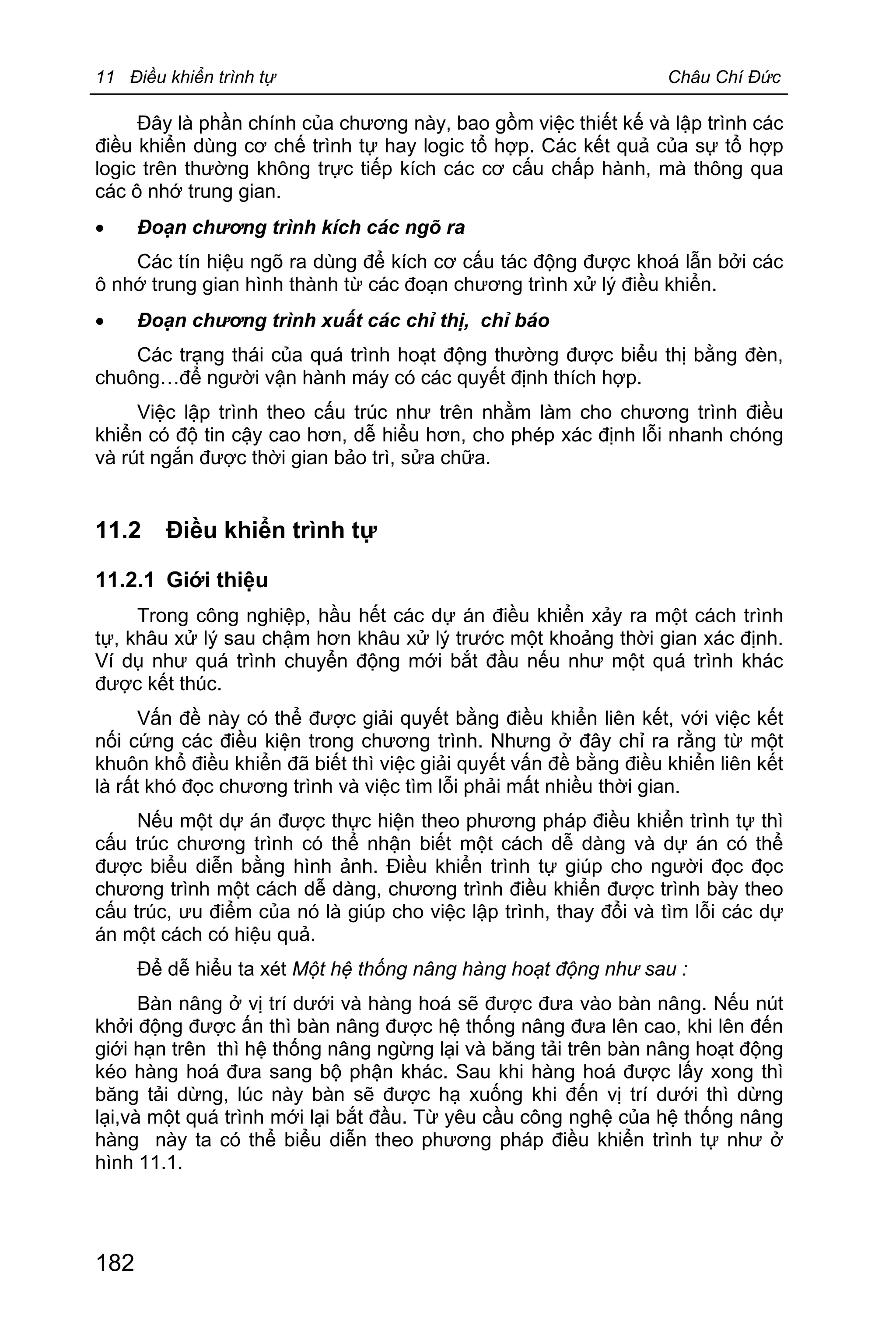 11 Điều khiển trình tự Châu Chí Đức
182
Đây là phần chính của chương này, bao gồm việc thiết kế và lập trình các
điều khiển dùng cơ chế trình tự hay logic tổ hợp. Các kết quả của sự tổ hợp
logic trên thường không trực tiếp kích các cơ cấu chấp hành, mà thông qua
các ô nhớ trung gian.
· Đoạn chương trình kích các ngõ ra
Các tín hiệu ngõ ra dùng để kích cơ cấu tác động được khoá lẫn bởi các
ô nhớ trung gian hình thành từ các đoạn chương trình xử lý điều khiển.
· Đoạn chương trình xuất các chỉ thị, chỉ báo
Các trạng thái của quá trình hoạt động thường được biểu thị bằng đèn,
chuông…để người vận hành máy có các quyết định thích hợp.
Việc lập trình theo cấu trúc như trên nhằm làm cho chương trình điều
khiển có độ tin cậy cao hơn, dễ hiểu hơn, cho phép xác định lỗi nhanh chóng
và rút ngắn được thời gian bảo trì, sửa chữa.
11.2 Điều khiển trình tự
11.2.1 Giới thiệu
Trong công nghiệp, hầu hết các dự án điều khiển xảy ra một cách trình
tự, khâu xử lý sau chậm hơn khâu xử lý trước một khoảng thời gian xác định.
Ví dụ như quá trình chuyển động mới bắt đầu nếu như một quá trình khác
được kết thúc.
Vấn đề này có thể được giải quyết bằng điều khiển liên kết, với việc kết
nối cứng các điều kiện trong chương trình. Nhưng ở đây chỉ ra rằng từ một
khuôn khổ điều khiển đã biết thì việc giải quyết vấn đề bằng điều khiển liên kết
là rất khó đọc chương trình và việc tìm lỗi phải mất nhiều thời gian.
Nếu một dự án được thực hiện theo phương pháp điều khiển trình tự thì
cấu trúc chương trình có thể nhận biết một cách dễ dàng và dự án có thể
được biểu diễn bằng hình ảnh. Điều khiển trình tự giúp cho người đọc đọc
chương trình một cách dễ dàng, chương trình điều khiển được trình bày theo
cấu trúc, ưu điểm của nó là giúp cho việc lập trình, thay đổi và tìm lỗi các dự
án một cách có hiệu quả.
Để dễ hiểu ta xét Một hệ thống nâng hàng hoạt động như sau :
Bàn nâng ở vị trí dưới và hàng hoá sẽ được đưa vào bàn nâng. Nếu nút
khởi động được ấn thì bàn nâng được hệ thống nâng đưa lên cao, khi lên đến
giới hạn trên thì hệ thống nâng ngừng lại và băng tải trên bàn nâng hoạt động
kéo hàng hoá đưa sang bộ phận khác. Sau khi hàng hoá được lấy xong thì
băng tải dừng, lúc này bàn sẽ được hạ xuống khi đến vị trí dưới thì dừng
lại,và một quá trình mới lại bắt đầu. Từ yêu cầu công nghệ của hệ thống nâng
hàng này ta có thể biểu diễn theo phương pháp điều khiển trình tự như ở
hình 11.1.
 
