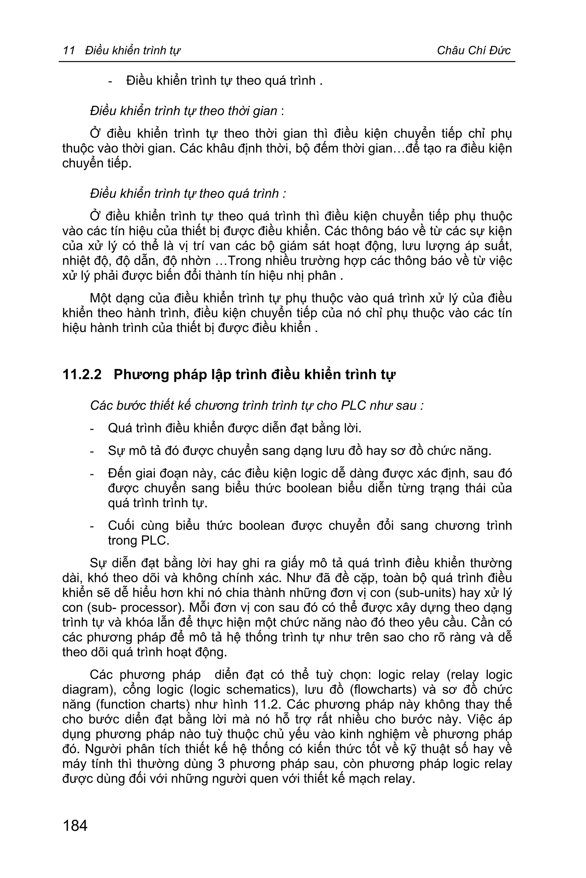 11 Điều khiển trình tự Châu Chí Đức
184
- Điều khiển trình tự theo quá trình .
Điều khiển trình tự theo thời gian :
Ở điều khiển trình tự theo thời gian thì điều kiện chuyển tiếp chỉ phụ
thuộc vào thời gian. Các khâu định thời, bộ đếm thời gian…để tạo ra điều kiện
chuyển tiếp.
Điều khiển trình tự theo quá trình :
Ở điều khiển trình tự theo quá trình thì điều kiện chuyển tiếp phụ thuộc
vào các tín hiệu của thiết bị được điều khiển. Các thông báo về từ các sự kiện
của xử lý có thể là vị trí van các bộ giám sát hoạt động, lưu lượng áp suất,
nhiệt độ, độ dẫn, độ nhờn …Trong nhiều trường hợp các thông báo về từ việc
xử lý phải được biến đổi thành tín hiệu nhị phân .
Một dạng của điều khiển trình tự phụ thuộc vào quá trình xử lý của điều
khiển theo hành trình, điều kiện chuyển tiếp của nó chỉ phụ thuộc vào các tín
hiệu hành trình của thiết bị được điều khiển .
11.2.2 Phương pháp lập trình điều khiển trình tự
Các bước thiết kế chương trình trình tự cho PLC như sau :
- Quá trình điều khiển được diễn đạt bằng lời.
- Sự mô tả đó được chuyển sang dạng lưu đồ hay sơ đồ chức năng.
- Đến giai đoạn này, các điều kiện logic dễ dàng được xác định, sau đó
được chuyển sang biểu thức boolean biểu diễn từng trạng thái của
quá trình trình tự.
- Cuối cùng biểu thức boolean được chuyển đổi sang chương trình
trong PLC.
Sự diễn đạt bằng lời hay ghi ra giấy mô tả quá trình điều khiển thường
dài, khó theo dõi và không chính xác. Như đã đề cặp, toàn bộ quá trình điều
khiển sẽ dễ hiểu hơn khi nó chia thành những đơn vị con (sub-units) hay xử lý
con (sub- processor). Mỗi đơn vị con sau đó có thể được xây dựng theo dạng
trình tự và khóa lẫn để thực hiện một chức năng nào đó theo yêu cầu. Cần có
các phương pháp để mô tả hệ thống trình tự như trên sao cho rõ ràng và dễ
theo dõi quá trình hoạt động.
Các phương pháp diển đạt có thể tuỳ chọn: logic relay (relay logic
diagram), cổng logic (logic schematics), lưu đồ (flowcharts) và sơ đồ chức
năng (function charts) như hình 11.2. Các phương pháp này không thay thế
cho bước diển đạt bằng lời mà nó hỗ trợ rất nhiều cho bước này. Việc áp
dụng phương pháp nào tuỳ thuộc chủ yếu vào kinh nghiệm về phương pháp
đó. Người phân tích thiết kế hệ thống có kiến thức tốt về kỹ thuật số hay về
máy tính thì thường dùng 3 phương pháp sau, còn phương pháp logic relay
được dùng đối với những người quen với thiết kế mạch relay.
 