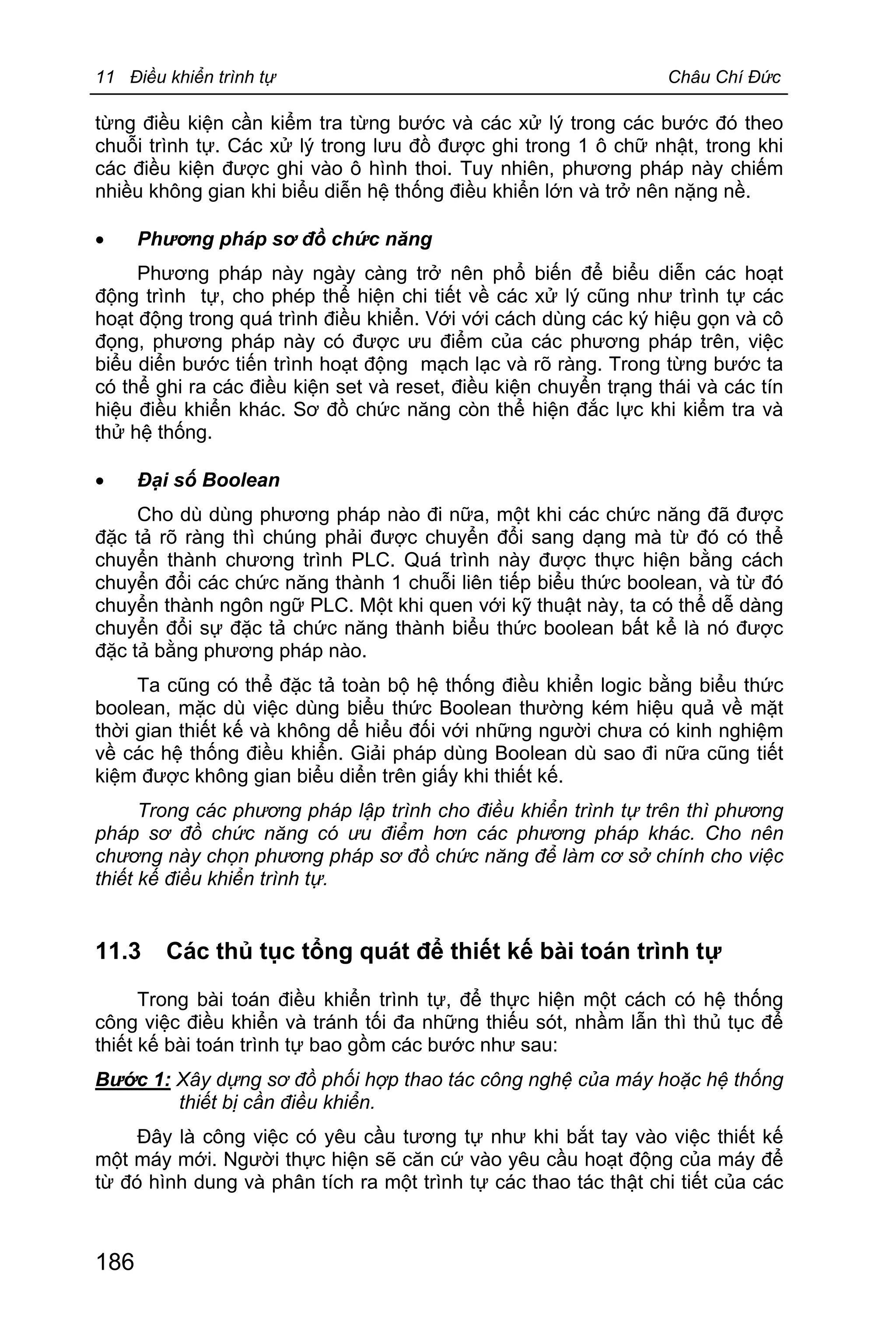 11 Điều khiển trình tự Châu Chí Đức
186
từng điều kiện cần kiểm tra từng bước và các xử lý trong các bước đó theo
chuỗi trình tự. Các xử lý trong lưu đồ được ghi trong 1 ô chữ nhật, trong khi
các điều kiện được ghi vào ô hình thoi. Tuy nhiên, phương pháp này chiếm
nhiều không gian khi biểu diễn hệ thống điều khiển lớn và trở nên nặng nề.
· Phương pháp sơ đồ chức năng
Phương pháp này ngày càng trở nên phổ biến để biểu diễn các hoạt
động trình tự, cho phép thể hiện chi tiết về các xử lý cũng như trình tự các
hoạt động trong quá trình điều khiển. Với với cách dùng các ký hiệu gọn và cô
đọng, phương pháp này có được ưu điểm của các phương pháp trên, việc
biểu diển bước tiến trình hoạt động mạch lạc và rõ ràng. Trong từng bước ta
có thể ghi ra các điều kiện set và reset, điều kiện chuyển trạng thái và các tín
hiệu điều khiển khác. Sơ đồ chức năng còn thể hiện đắc lực khi kiểm tra và
thử hệ thống.
· Đại số Boolean
Cho dù dùng phương pháp nào đi nữa, một khi các chức năng đã được
đặc tả rõ ràng thì chúng phải được chuyển đổi sang dạng mà từ đó có thể
chuyển thành chương trình PLC. Quá trình này được thực hiện bằng cách
chuyển đổi các chức năng thành 1 chuỗi liên tiếp biểu thức boolean, và từ đó
chuyển thành ngôn ngữ PLC. Một khi quen với kỹ thuật này, ta có thể dễ dàng
chuyển đổi sự đặc tả chức năng thành biểu thức boolean bất kể là nó được
đặc tả bằng phương pháp nào.
Ta cũng có thể đặc tả toàn bộ hệ thống điều khiển logic bằng biểu thức
boolean, mặc dù việc dùng biểu thức Boolean thường kém hiệu quả về mặt
thời gian thiết kế và không dể hiểu đối với những người chưa có kinh nghiệm
về các hệ thống điều khiển. Giải pháp dùng Boolean dù sao đi nữa cũng tiết
kiệm được không gian biểu diển trên giấy khi thiết kế.
Trong các phương pháp lập trình cho điều khiển trình tự trên thì phương
pháp sơ đồ chức năng có ưu điểm hơn các phương pháp khác. Cho nên
chương này chọn phương pháp sơ đồ chức năng để làm cơ sở chính cho việc
thiết kế điều khiển trình tự.
11.3 Các thủ tục tổng quát để thiết kế bài toán trình tự
Trong bài toán điều khiển trình tự, để thực hiện một cách có hệ thống
công việc điều khiển và tránh tối đa những thiếu sót, nhầm lẫn thì thủ tục để
thiết kế bài toán trình tự bao gồm các bước như sau:
Bước 1: Xây dựng sơ đồ phối hợp thao tác công nghệ của máy hoặc hệ thống
thiết bị cần điều khiển.
Đây là công việc có yêu cầu tương tự như khi bắt tay vào việc thiết kế
một máy mới. Người thực hiện sẽ căn cứ vào yêu cầu hoạt động của máy để
từ đó hình dung và phân tích ra một trình tự các thao tác thật chi tiết của các
 