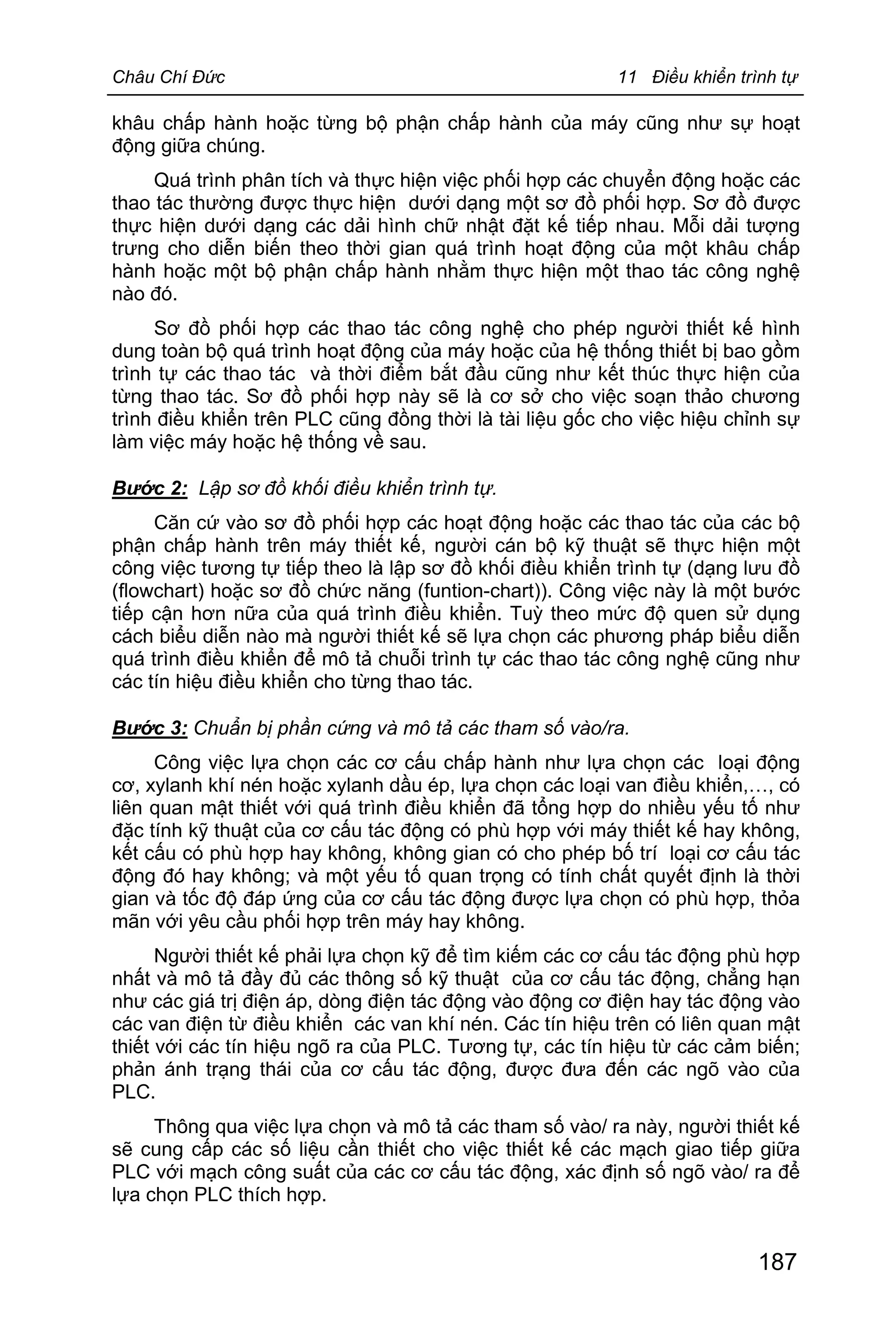 Châu Chí Đức 11 Điều khiển trình tự
187
khâu chấp hành hoặc từng bộ phận chấp hành của máy cũng như sự hoạt
động giữa chúng.
Quá trình phân tích và thực hiện việc phối hợp các chuyển động hoặc các
thao tác thường được thực hiện dưới dạng một sơ đồ phối hợp. Sơ đồ được
thực hiện dưới dạng các dải hình chữ nhật đặt kế tiếp nhau. Mỗi dải tượng
trưng cho diễn biến theo thời gian quá trình hoạt động của một khâu chấp
hành hoặc một bộ phận chấp hành nhằm thực hiện một thao tác công nghệ
nào đó.
Sơ đồ phối hợp các thao tác công nghệ cho phép người thiết kế hình
dung toàn bộ quá trình hoạt động của máy hoặc của hệ thống thiết bị bao gồm
trình tự các thao tác và thời điểm bắt đầu cũng như kết thúc thực hiện của
từng thao tác. Sơ đồ phối hợp này sẽ là cơ sở cho việc soạn thảo chương
trình điều khiển trên PLC cũng đồng thời là tài liệu gốc cho việc hiệu chỉnh sự
làm việc máy hoặc hệ thống về sau.
Bước 2: Lập sơ đồ khối điều khiển trình tự.
Căn cứ vào sơ đồ phối hợp các hoạt động hoặc các thao tác của các bộ
phận chấp hành trên máy thiết kế, người cán bộ kỹ thuật sẽ thực hiện một
công việc tương tự tiếp theo là lập sơ đồ khối điều khiển trình tự (dạng lưu đồ
(flowchart) hoặc sơ đồ chức năng (funtion-chart)). Công việc này là một bước
tiếp cận hơn nữa của quá trình điều khiển. Tuỳ theo mức độ quen sử dụng
cách biểu diễn nào mà người thiết kế sẽ lựa chọn các phương pháp biểu diễn
quá trình điều khiển để mô tả chuỗi trình tự các thao tác công nghệ cũng như
các tín hiệu điều khiển cho từng thao tác.
Bước 3: Chuẩn bị phần cứng và mô tả các tham số vào/ra.
Công việc lựa chọn các cơ cấu chấp hành như lựa chọn các loại động
cơ, xylanh khí nén hoặc xylanh dầu ép, lựa chọn các loại van điều khiển,…, có
liên quan mật thiết với quá trình điều khiển đã tổng hợp do nhiều yếu tố như
đặc tính kỹ thuật của cơ cấu tác động có phù hợp với máy thiết kế hay không,
kết cấu có phù hợp hay không, không gian có cho phép bố trí loại cơ cấu tác
động đó hay không; và một yếu tố quan trọng có tính chất quyết định là thời
gian và tốc độ đáp ứng của cơ cấu tác động được lựa chọn có phù hợp, thỏa
mãn với yêu cầu phối hợp trên máy hay không.
Người thiết kế phải lựa chọn kỹ để tìm kiếm các cơ cấu tác động phù hợp
nhất và mô tả đầy đủ các thông số kỹ thuật của cơ cấu tác động, chẳng hạn
như các giá trị điện áp, dòng điện tác động vào động cơ điện hay tác động vào
các van điện từ điều khiển các van khí nén. Các tín hiệu trên có liên quan mật
thiết với các tín hiệu ngõ ra của PLC. Tương tự, các tín hiệu từ các cảm biến;
phản ánh trạng thái của cơ cấu tác động, được đưa đến các ngõ vào của
PLC.
Thông qua việc lựa chọn và mô tả các tham số vào/ ra này, người thiết kế
sẽ cung cấp các số liệu cần thiết cho việc thiết kế các mạch giao tiếp giữa
PLC với mạch công suất của các cơ cấu tác động, xác định số ngõ vào/ ra để
lựa chọn PLC thích hợp.
 